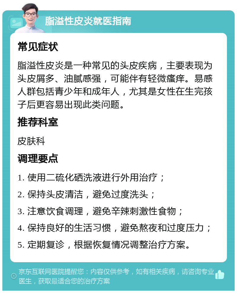 脂溢性皮炎就医指南 常见症状 脂溢性皮炎是一种常见的头皮疾病，主要表现为头皮屑多、油腻感强，可能伴有轻微瘙痒。易感人群包括青少年和成年人，尤其是女性在生完孩子后更容易出现此类问题。 推荐科室 皮肤科 调理要点 1. 使用二硫化硒洗液进行外用治疗； 2. 保持头皮清洁，避免过度洗头； 3. 注意饮食调理，避免辛辣刺激性食物； 4. 保持良好的生活习惯，避免熬夜和过度压力； 5. 定期复诊，根据恢复情况调整治疗方案。