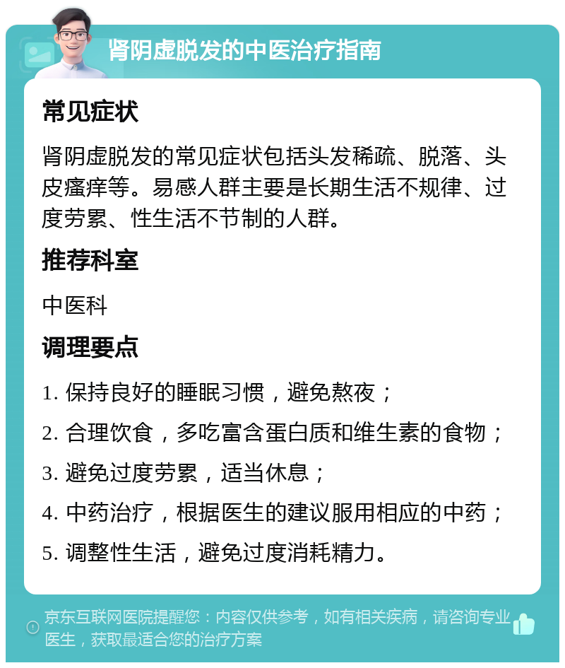 肾阴虚脱发的中医治疗指南 常见症状 肾阴虚脱发的常见症状包括头发稀疏、脱落、头皮瘙痒等。易感人群主要是长期生活不规律、过度劳累、性生活不节制的人群。 推荐科室 中医科 调理要点 1. 保持良好的睡眠习惯，避免熬夜； 2. 合理饮食，多吃富含蛋白质和维生素的食物； 3. 避免过度劳累，适当休息； 4. 中药治疗，根据医生的建议服用相应的中药； 5. 调整性生活，避免过度消耗精力。