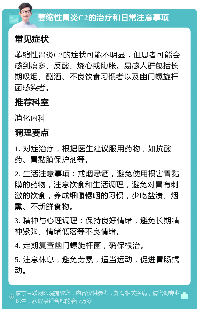 萎缩性胃炎C2的治疗和日常注意事项 常见症状 萎缩性胃炎C2的症状可能不明显，但患者可能会感到痰多、反酸、烧心或腹胀。易感人群包括长期吸烟、酗酒、不良饮食习惯者以及幽门螺旋杆菌感染者。 推荐科室 消化内科 调理要点 1. 对症治疗，根据医生建议服用药物，如抗酸药、胃黏膜保护剂等。 2. 生活注意事项：戒烟忌酒，避免使用损害胃黏膜的药物，注意饮食和生活调理，避免对胃有刺激的饮食，养成细嚼慢咽的习惯，少吃盐渍、烟熏、不新鲜食物。 3. 精神与心理调理：保持良好情绪，避免长期精神紧张、情绪低落等不良情绪。 4. 定期复查幽门螺旋杆菌，确保根治。 5. 注意休息，避免劳累，适当运动，促进胃肠蠕动。