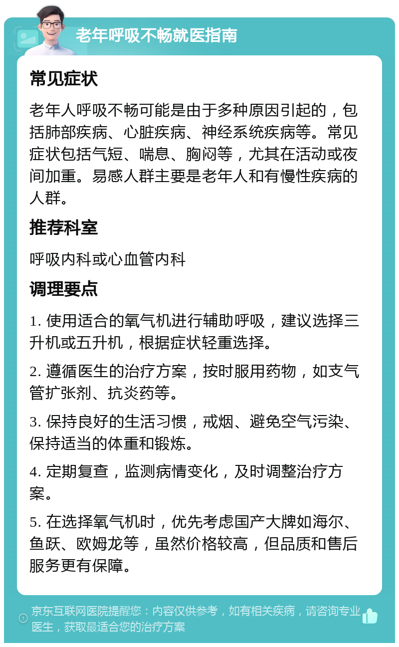 老年呼吸不畅就医指南 常见症状 老年人呼吸不畅可能是由于多种原因引起的，包括肺部疾病、心脏疾病、神经系统疾病等。常见症状包括气短、喘息、胸闷等，尤其在活动或夜间加重。易感人群主要是老年人和有慢性疾病的人群。 推荐科室 呼吸内科或心血管内科 调理要点 1. 使用适合的氧气机进行辅助呼吸，建议选择三升机或五升机，根据症状轻重选择。 2. 遵循医生的治疗方案，按时服用药物，如支气管扩张剂、抗炎药等。 3. 保持良好的生活习惯，戒烟、避免空气污染、保持适当的体重和锻炼。 4. 定期复查，监测病情变化，及时调整治疗方案。 5. 在选择氧气机时，优先考虑国产大牌如海尔、鱼跃、欧姆龙等，虽然价格较高，但品质和售后服务更有保障。