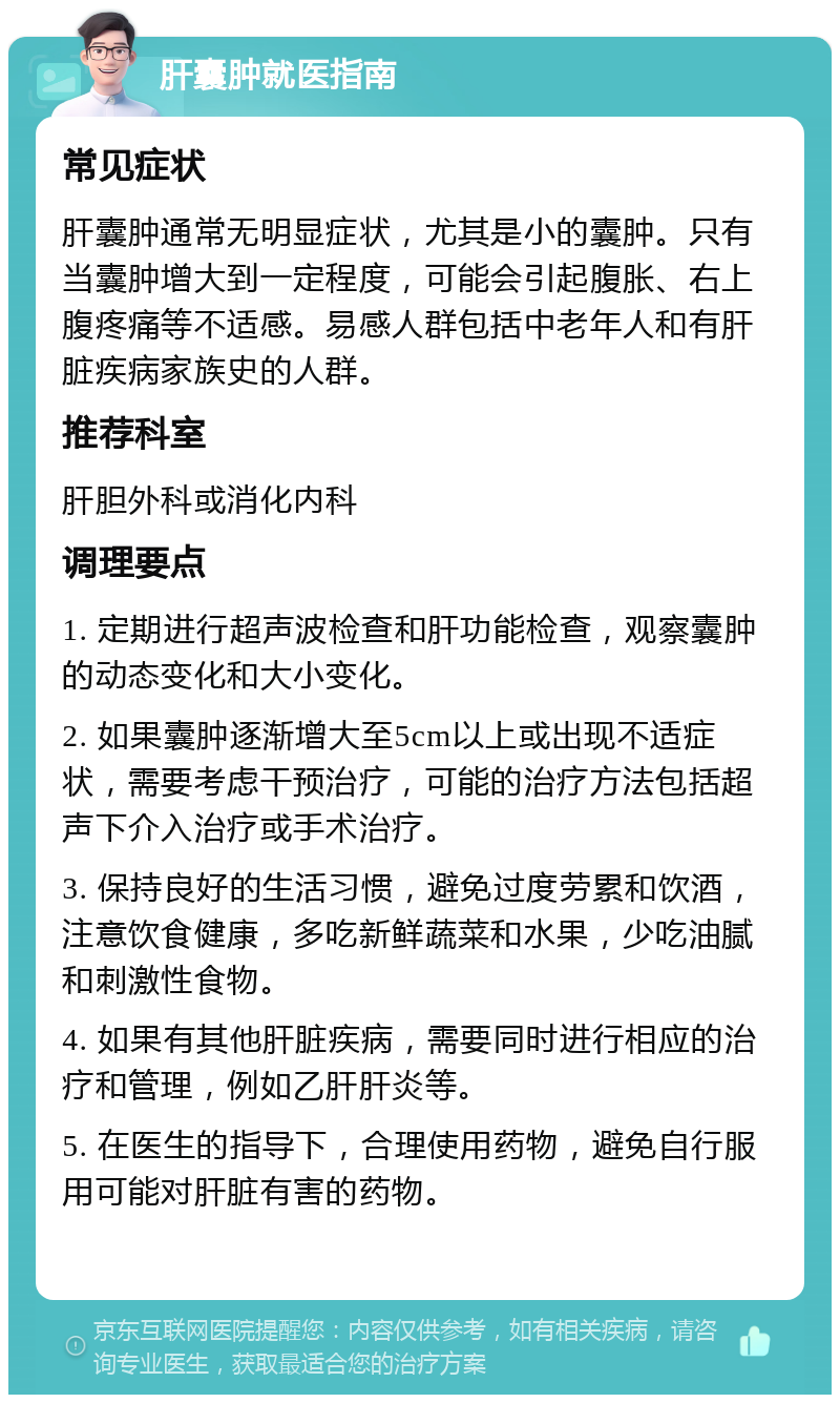 肝囊肿就医指南 常见症状 肝囊肿通常无明显症状，尤其是小的囊肿。只有当囊肿增大到一定程度，可能会引起腹胀、右上腹疼痛等不适感。易感人群包括中老年人和有肝脏疾病家族史的人群。 推荐科室 肝胆外科或消化内科 调理要点 1. 定期进行超声波检查和肝功能检查，观察囊肿的动态变化和大小变化。 2. 如果囊肿逐渐增大至5cm以上或出现不适症状，需要考虑干预治疗，可能的治疗方法包括超声下介入治疗或手术治疗。 3. 保持良好的生活习惯，避免过度劳累和饮酒，注意饮食健康，多吃新鲜蔬菜和水果，少吃油腻和刺激性食物。 4. 如果有其他肝脏疾病，需要同时进行相应的治疗和管理，例如乙肝肝炎等。 5. 在医生的指导下，合理使用药物，避免自行服用可能对肝脏有害的药物。