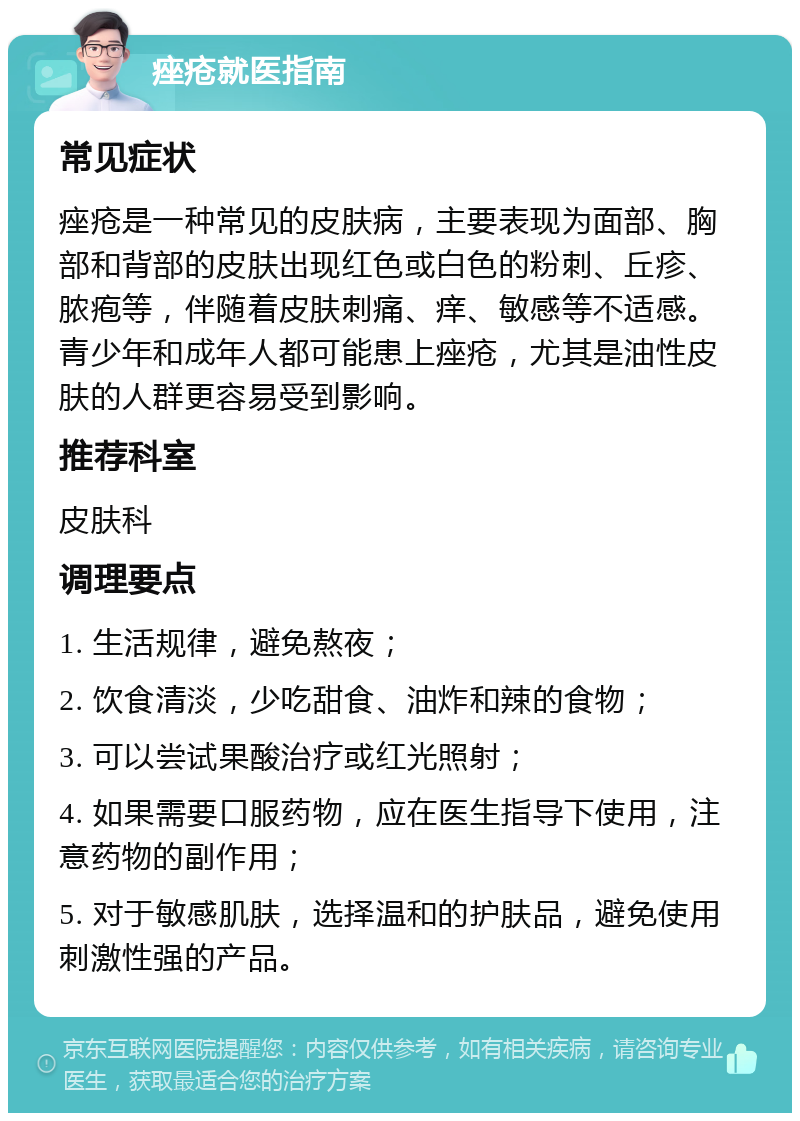 痤疮就医指南 常见症状 痤疮是一种常见的皮肤病，主要表现为面部、胸部和背部的皮肤出现红色或白色的粉刺、丘疹、脓疱等，伴随着皮肤刺痛、痒、敏感等不适感。青少年和成年人都可能患上痤疮，尤其是油性皮肤的人群更容易受到影响。 推荐科室 皮肤科 调理要点 1. 生活规律，避免熬夜； 2. 饮食清淡，少吃甜食、油炸和辣的食物； 3. 可以尝试果酸治疗或红光照射； 4. 如果需要口服药物，应在医生指导下使用，注意药物的副作用； 5. 对于敏感肌肤，选择温和的护肤品，避免使用刺激性强的产品。