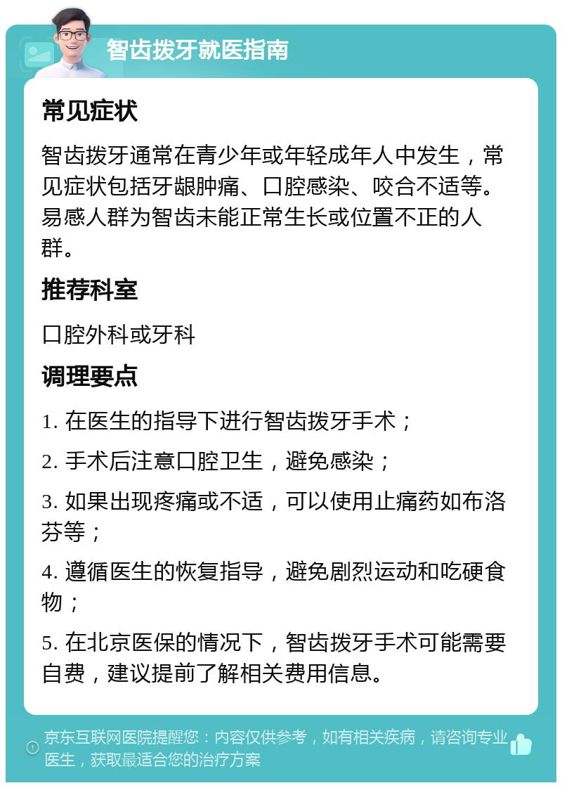 智齿拨牙就医指南 常见症状 智齿拨牙通常在青少年或年轻成年人中发生，常见症状包括牙龈肿痛、口腔感染、咬合不适等。易感人群为智齿未能正常生长或位置不正的人群。 推荐科室 口腔外科或牙科 调理要点 1. 在医生的指导下进行智齿拨牙手术； 2. 手术后注意口腔卫生，避免感染； 3. 如果出现疼痛或不适，可以使用止痛药如布洛芬等； 4. 遵循医生的恢复指导，避免剧烈运动和吃硬食物； 5. 在北京医保的情况下，智齿拨牙手术可能需要自费，建议提前了解相关费用信息。