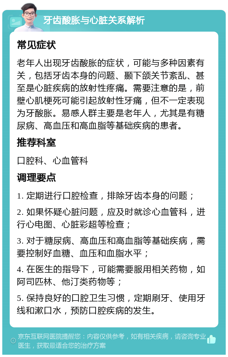 牙齿酸胀与心脏关系解析 常见症状 老年人出现牙齿酸胀的症状，可能与多种因素有关，包括牙齿本身的问题、颞下颌关节紊乱、甚至是心脏疾病的放射性疼痛。需要注意的是，前壁心肌梗死可能引起放射性牙痛，但不一定表现为牙酸胀。易感人群主要是老年人，尤其是有糖尿病、高血压和高血脂等基础疾病的患者。 推荐科室 口腔科、心血管科 调理要点 1. 定期进行口腔检查，排除牙齿本身的问题； 2. 如果怀疑心脏问题，应及时就诊心血管科，进行心电图、心脏彩超等检查； 3. 对于糖尿病、高血压和高血脂等基础疾病，需要控制好血糖、血压和血脂水平； 4. 在医生的指导下，可能需要服用相关药物，如阿司匹林、他汀类药物等； 5. 保持良好的口腔卫生习惯，定期刷牙、使用牙线和漱口水，预防口腔疾病的发生。