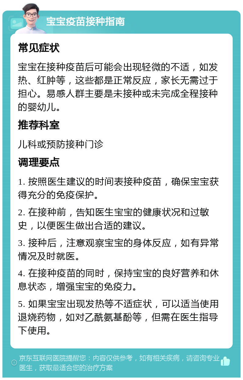 宝宝疫苗接种指南 常见症状 宝宝在接种疫苗后可能会出现轻微的不适，如发热、红肿等，这些都是正常反应，家长无需过于担心。易感人群主要是未接种或未完成全程接种的婴幼儿。 推荐科室 儿科或预防接种门诊 调理要点 1. 按照医生建议的时间表接种疫苗，确保宝宝获得充分的免疫保护。 2. 在接种前，告知医生宝宝的健康状况和过敏史，以便医生做出合适的建议。 3. 接种后，注意观察宝宝的身体反应，如有异常情况及时就医。 4. 在接种疫苗的同时，保持宝宝的良好营养和休息状态，增强宝宝的免疫力。 5. 如果宝宝出现发热等不适症状，可以适当使用退烧药物，如对乙酰氨基酚等，但需在医生指导下使用。