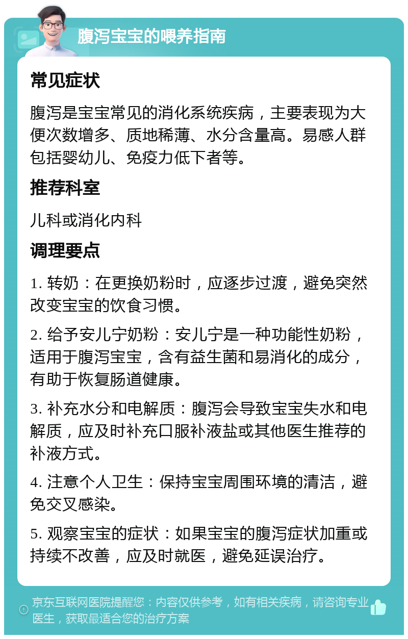 腹泻宝宝的喂养指南 常见症状 腹泻是宝宝常见的消化系统疾病，主要表现为大便次数增多、质地稀薄、水分含量高。易感人群包括婴幼儿、免疫力低下者等。 推荐科室 儿科或消化内科 调理要点 1. 转奶：在更换奶粉时，应逐步过渡，避免突然改变宝宝的饮食习惯。 2. 给予安儿宁奶粉：安儿宁是一种功能性奶粉，适用于腹泻宝宝，含有益生菌和易消化的成分，有助于恢复肠道健康。 3. 补充水分和电解质：腹泻会导致宝宝失水和电解质，应及时补充口服补液盐或其他医生推荐的补液方式。 4. 注意个人卫生：保持宝宝周围环境的清洁，避免交叉感染。 5. 观察宝宝的症状：如果宝宝的腹泻症状加重或持续不改善，应及时就医，避免延误治疗。