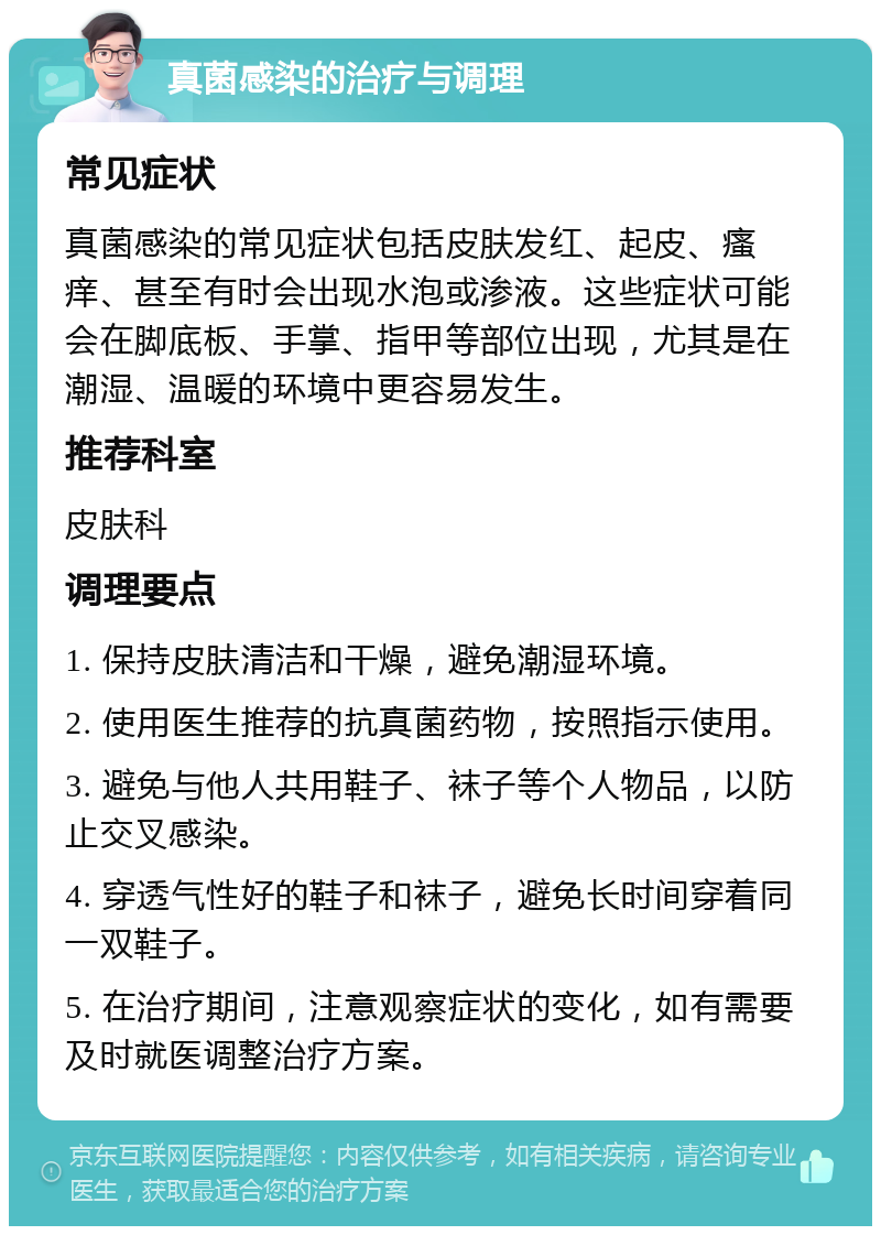 真菌感染的治疗与调理 常见症状 真菌感染的常见症状包括皮肤发红、起皮、瘙痒、甚至有时会出现水泡或渗液。这些症状可能会在脚底板、手掌、指甲等部位出现，尤其是在潮湿、温暖的环境中更容易发生。 推荐科室 皮肤科 调理要点 1. 保持皮肤清洁和干燥，避免潮湿环境。 2. 使用医生推荐的抗真菌药物，按照指示使用。 3. 避免与他人共用鞋子、袜子等个人物品，以防止交叉感染。 4. 穿透气性好的鞋子和袜子，避免长时间穿着同一双鞋子。 5. 在治疗期间，注意观察症状的变化，如有需要及时就医调整治疗方案。