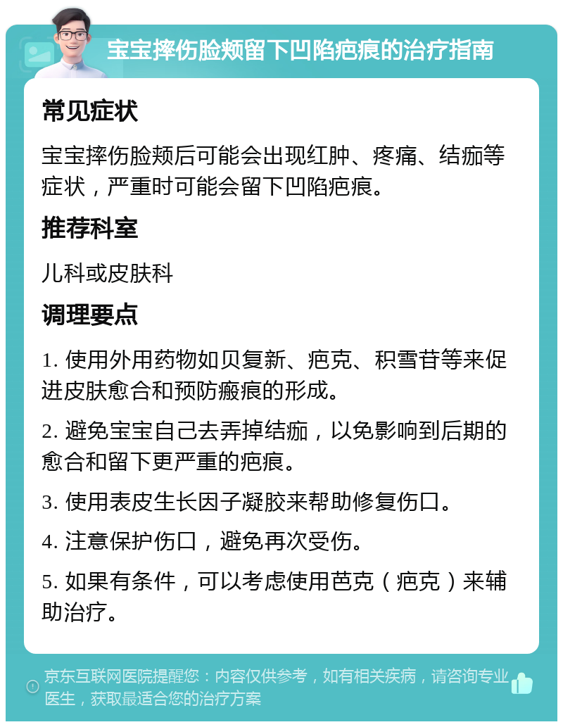 宝宝摔伤脸颊留下凹陷疤痕的治疗指南 常见症状 宝宝摔伤脸颊后可能会出现红肿、疼痛、结痂等症状，严重时可能会留下凹陷疤痕。 推荐科室 儿科或皮肤科 调理要点 1. 使用外用药物如贝复新、疤克、积雪苷等来促进皮肤愈合和预防瘢痕的形成。 2. 避免宝宝自己去弄掉结痂，以免影响到后期的愈合和留下更严重的疤痕。 3. 使用表皮生长因子凝胶来帮助修复伤口。 4. 注意保护伤口，避免再次受伤。 5. 如果有条件，可以考虑使用芭克（疤克）来辅助治疗。