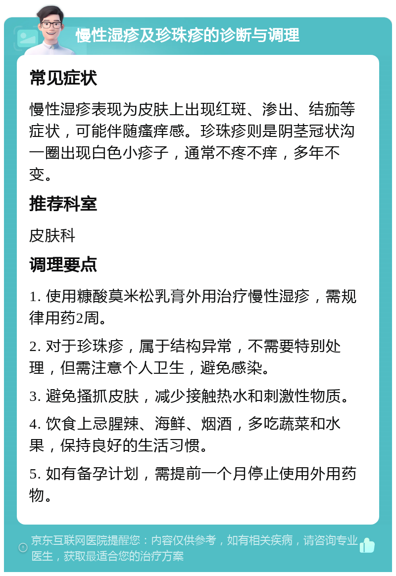 慢性湿疹及珍珠疹的诊断与调理 常见症状 慢性湿疹表现为皮肤上出现红斑、渗出、结痂等症状，可能伴随瘙痒感。珍珠疹则是阴茎冠状沟一圈出现白色小疹子，通常不疼不痒，多年不变。 推荐科室 皮肤科 调理要点 1. 使用糠酸莫米松乳膏外用治疗慢性湿疹，需规律用药2周。 2. 对于珍珠疹，属于结构异常，不需要特别处理，但需注意个人卫生，避免感染。 3. 避免搔抓皮肤，减少接触热水和刺激性物质。 4. 饮食上忌腥辣、海鲜、烟酒，多吃蔬菜和水果，保持良好的生活习惯。 5. 如有备孕计划，需提前一个月停止使用外用药物。