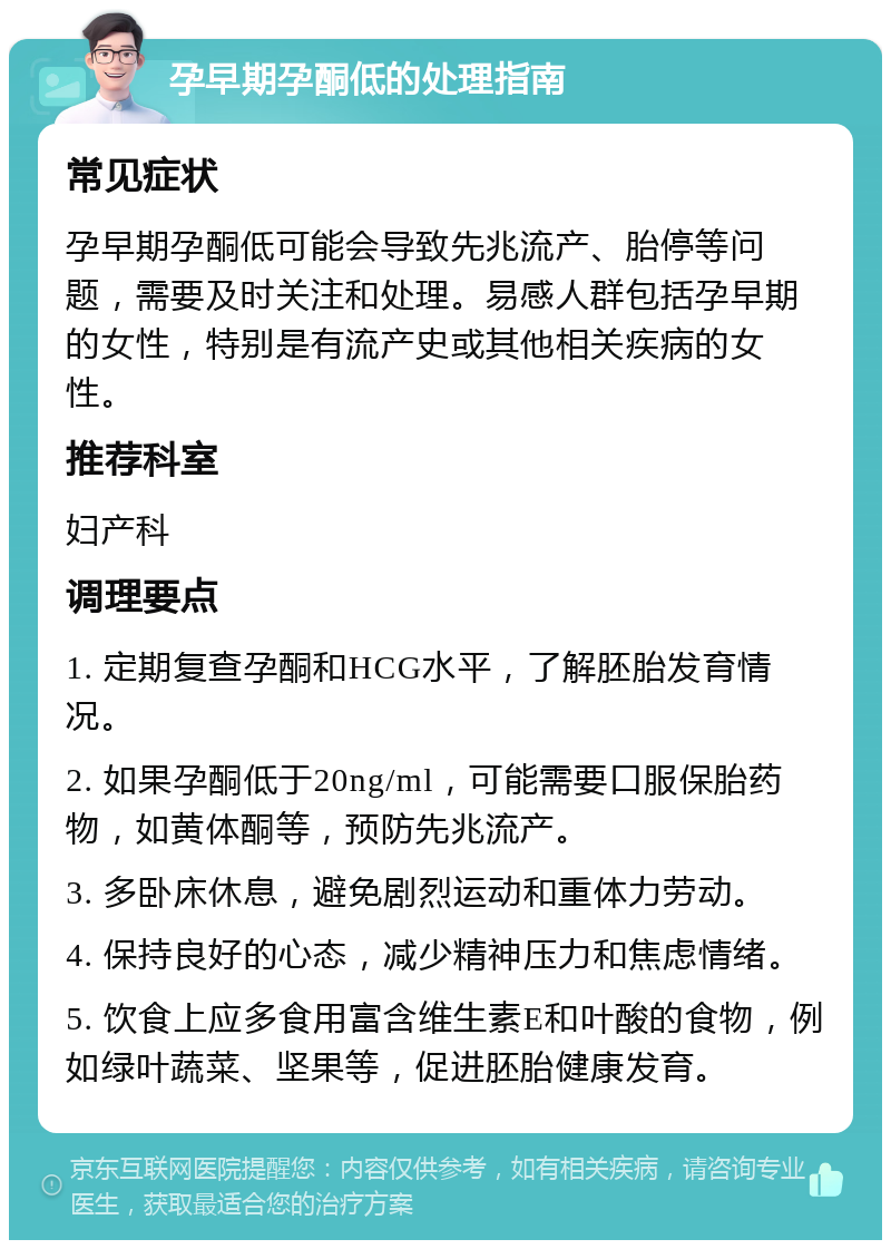 孕早期孕酮低的处理指南 常见症状 孕早期孕酮低可能会导致先兆流产、胎停等问题，需要及时关注和处理。易感人群包括孕早期的女性，特别是有流产史或其他相关疾病的女性。 推荐科室 妇产科 调理要点 1. 定期复查孕酮和HCG水平，了解胚胎发育情况。 2. 如果孕酮低于20ng/ml，可能需要口服保胎药物，如黄体酮等，预防先兆流产。 3. 多卧床休息，避免剧烈运动和重体力劳动。 4. 保持良好的心态，减少精神压力和焦虑情绪。 5. 饮食上应多食用富含维生素E和叶酸的食物，例如绿叶蔬菜、坚果等，促进胚胎健康发育。