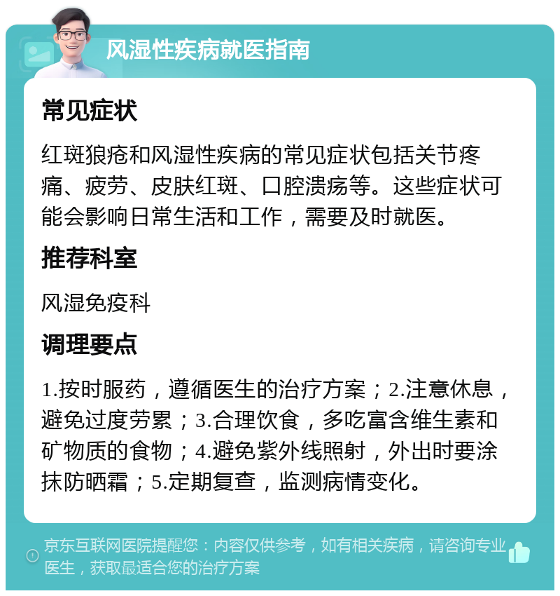 风湿性疾病就医指南 常见症状 红斑狼疮和风湿性疾病的常见症状包括关节疼痛、疲劳、皮肤红斑、口腔溃疡等。这些症状可能会影响日常生活和工作，需要及时就医。 推荐科室 风湿免疫科 调理要点 1.按时服药，遵循医生的治疗方案；2.注意休息，避免过度劳累；3.合理饮食，多吃富含维生素和矿物质的食物；4.避免紫外线照射，外出时要涂抹防晒霜；5.定期复查，监测病情变化。