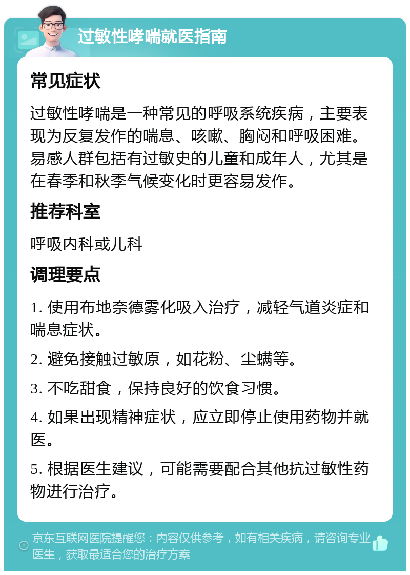 过敏性哮喘就医指南 常见症状 过敏性哮喘是一种常见的呼吸系统疾病，主要表现为反复发作的喘息、咳嗽、胸闷和呼吸困难。易感人群包括有过敏史的儿童和成年人，尤其是在春季和秋季气候变化时更容易发作。 推荐科室 呼吸内科或儿科 调理要点 1. 使用布地奈德雾化吸入治疗，减轻气道炎症和喘息症状。 2. 避免接触过敏原，如花粉、尘螨等。 3. 不吃甜食，保持良好的饮食习惯。 4. 如果出现精神症状，应立即停止使用药物并就医。 5. 根据医生建议，可能需要配合其他抗过敏性药物进行治疗。