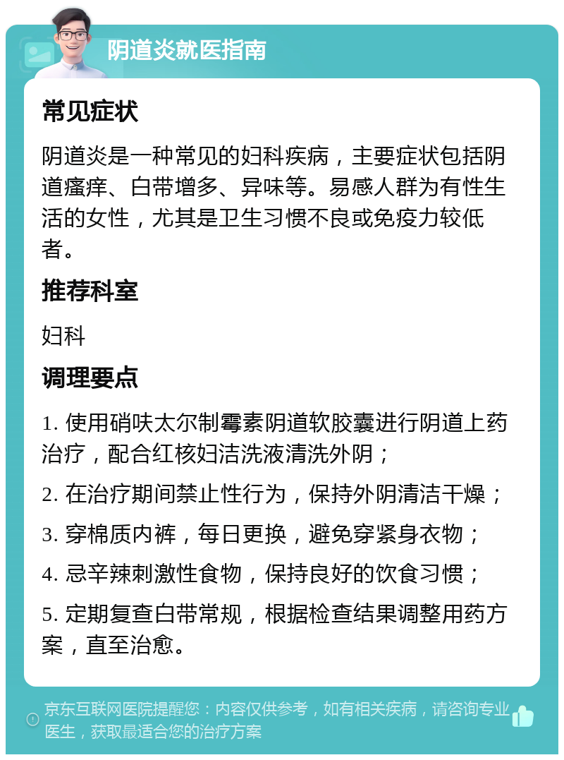 阴道炎就医指南 常见症状 阴道炎是一种常见的妇科疾病，主要症状包括阴道瘙痒、白带增多、异味等。易感人群为有性生活的女性，尤其是卫生习惯不良或免疫力较低者。 推荐科室 妇科 调理要点 1. 使用硝呋太尔制霉素阴道软胶囊进行阴道上药治疗，配合红核妇洁洗液清洗外阴； 2. 在治疗期间禁止性行为，保持外阴清洁干燥； 3. 穿棉质内裤，每日更换，避免穿紧身衣物； 4. 忌辛辣刺激性食物，保持良好的饮食习惯； 5. 定期复查白带常规，根据检查结果调整用药方案，直至治愈。