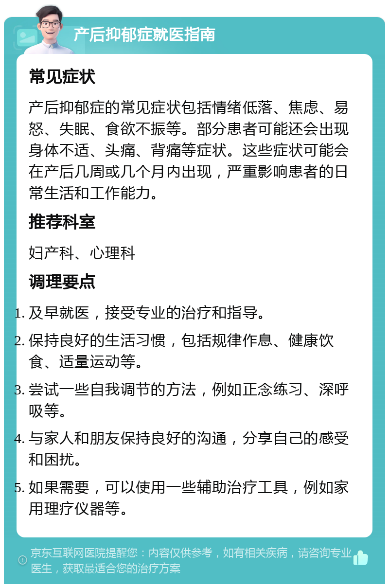 产后抑郁症就医指南 常见症状 产后抑郁症的常见症状包括情绪低落、焦虑、易怒、失眠、食欲不振等。部分患者可能还会出现身体不适、头痛、背痛等症状。这些症状可能会在产后几周或几个月内出现，严重影响患者的日常生活和工作能力。 推荐科室 妇产科、心理科 调理要点 及早就医，接受专业的治疗和指导。 保持良好的生活习惯，包括规律作息、健康饮食、适量运动等。 尝试一些自我调节的方法，例如正念练习、深呼吸等。 与家人和朋友保持良好的沟通，分享自己的感受和困扰。 如果需要，可以使用一些辅助治疗工具，例如家用理疗仪器等。