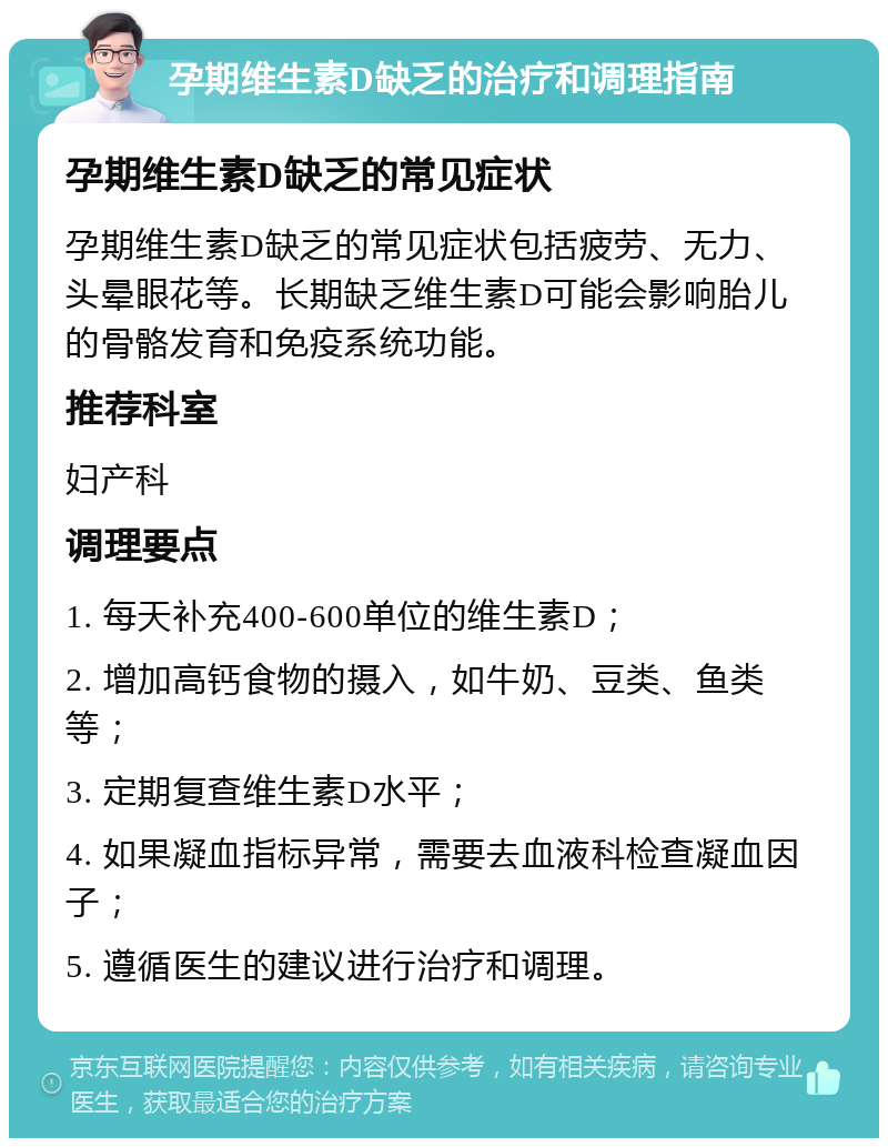 孕期维生素D缺乏的治疗和调理指南 孕期维生素D缺乏的常见症状 孕期维生素D缺乏的常见症状包括疲劳、无力、头晕眼花等。长期缺乏维生素D可能会影响胎儿的骨骼发育和免疫系统功能。 推荐科室 妇产科 调理要点 1. 每天补充400-600单位的维生素D； 2. 增加高钙食物的摄入，如牛奶、豆类、鱼类等； 3. 定期复查维生素D水平； 4. 如果凝血指标异常，需要去血液科检查凝血因子； 5. 遵循医生的建议进行治疗和调理。