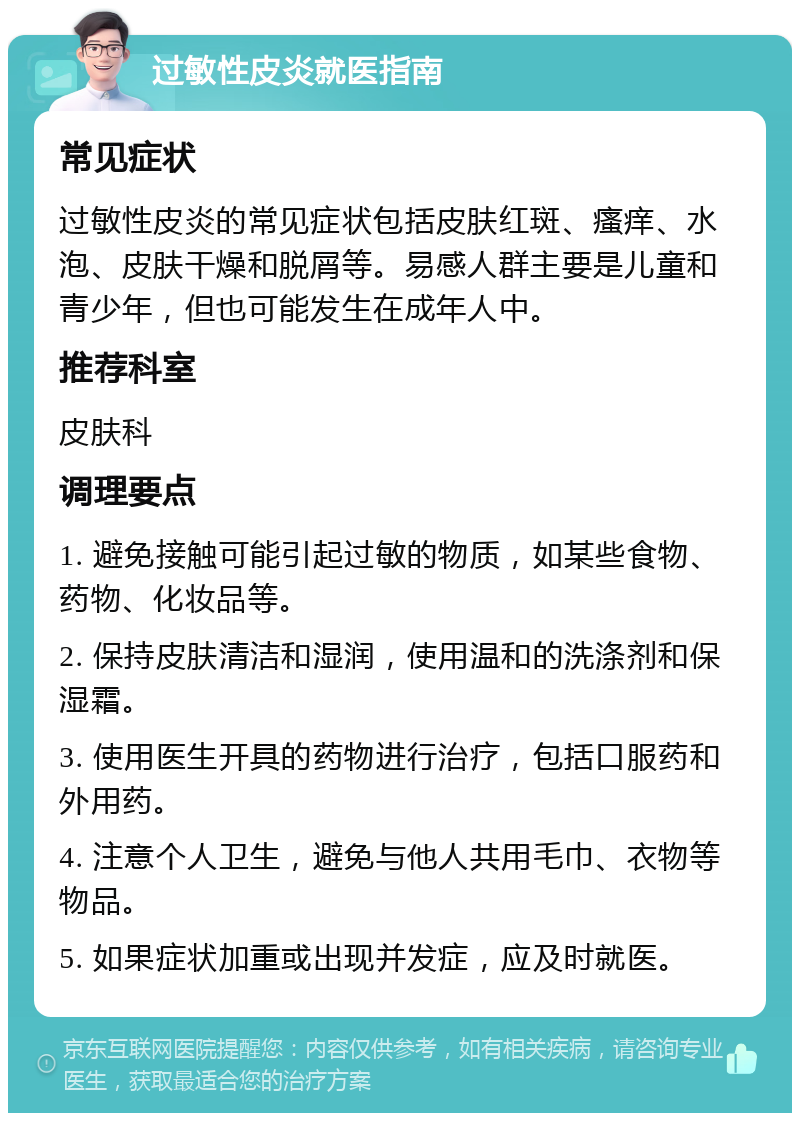 过敏性皮炎就医指南 常见症状 过敏性皮炎的常见症状包括皮肤红斑、瘙痒、水泡、皮肤干燥和脱屑等。易感人群主要是儿童和青少年，但也可能发生在成年人中。 推荐科室 皮肤科 调理要点 1. 避免接触可能引起过敏的物质，如某些食物、药物、化妆品等。 2. 保持皮肤清洁和湿润，使用温和的洗涤剂和保湿霜。 3. 使用医生开具的药物进行治疗，包括口服药和外用药。 4. 注意个人卫生，避免与他人共用毛巾、衣物等物品。 5. 如果症状加重或出现并发症，应及时就医。