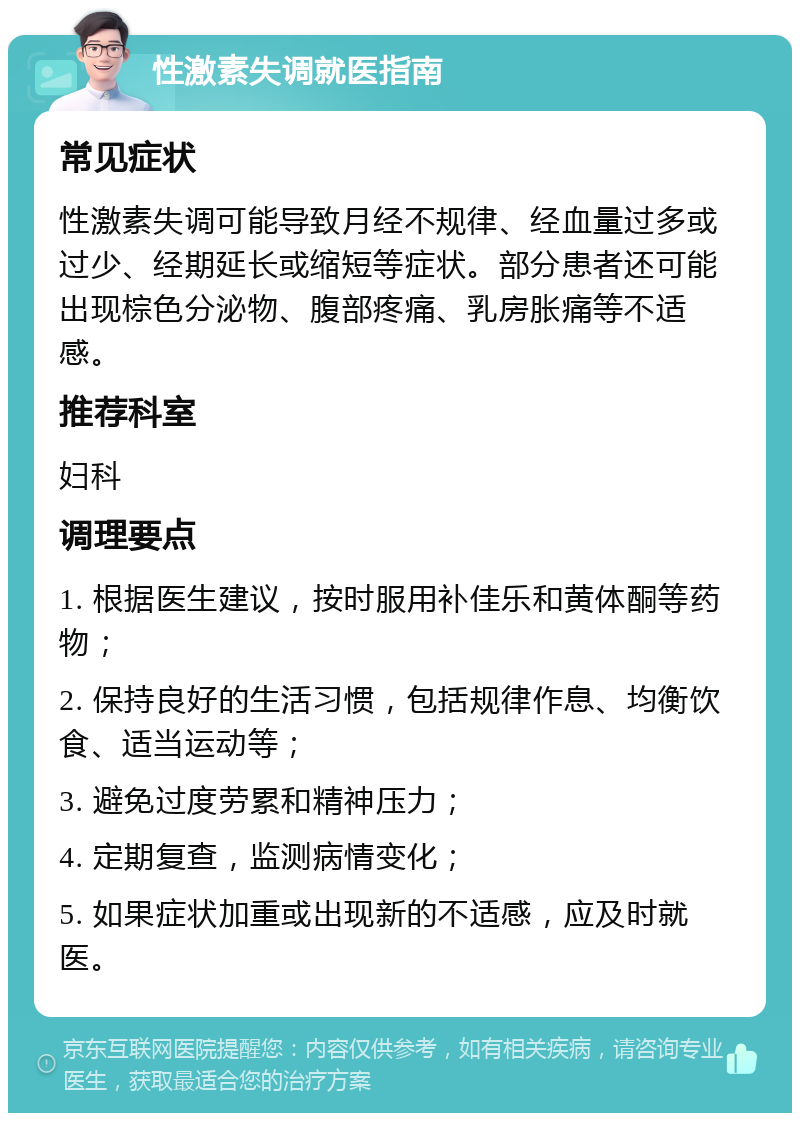 性激素失调就医指南 常见症状 性激素失调可能导致月经不规律、经血量过多或过少、经期延长或缩短等症状。部分患者还可能出现棕色分泌物、腹部疼痛、乳房胀痛等不适感。 推荐科室 妇科 调理要点 1. 根据医生建议，按时服用补佳乐和黄体酮等药物； 2. 保持良好的生活习惯，包括规律作息、均衡饮食、适当运动等； 3. 避免过度劳累和精神压力； 4. 定期复查，监测病情变化； 5. 如果症状加重或出现新的不适感，应及时就医。