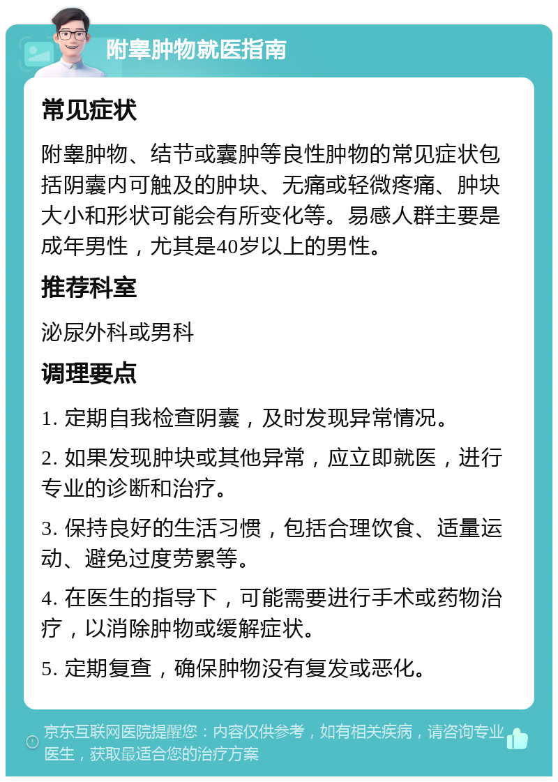 附睾肿物就医指南 常见症状 附睾肿物、结节或囊肿等良性肿物的常见症状包括阴囊内可触及的肿块、无痛或轻微疼痛、肿块大小和形状可能会有所变化等。易感人群主要是成年男性，尤其是40岁以上的男性。 推荐科室 泌尿外科或男科 调理要点 1. 定期自我检查阴囊，及时发现异常情况。 2. 如果发现肿块或其他异常，应立即就医，进行专业的诊断和治疗。 3. 保持良好的生活习惯，包括合理饮食、适量运动、避免过度劳累等。 4. 在医生的指导下，可能需要进行手术或药物治疗，以消除肿物或缓解症状。 5. 定期复查，确保肿物没有复发或恶化。