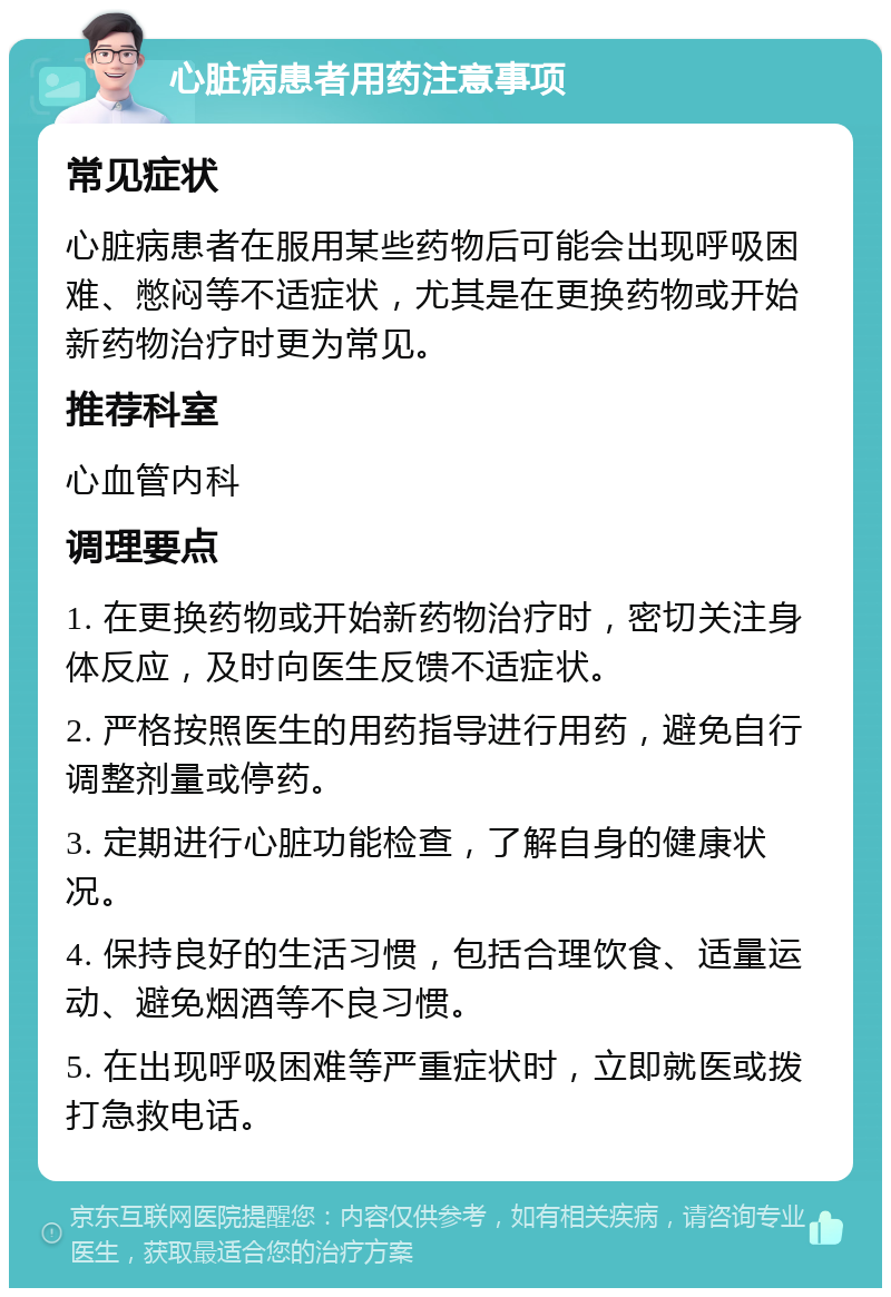 心脏病患者用药注意事项 常见症状 心脏病患者在服用某些药物后可能会出现呼吸困难、憋闷等不适症状，尤其是在更换药物或开始新药物治疗时更为常见。 推荐科室 心血管内科 调理要点 1. 在更换药物或开始新药物治疗时，密切关注身体反应，及时向医生反馈不适症状。 2. 严格按照医生的用药指导进行用药，避免自行调整剂量或停药。 3. 定期进行心脏功能检查，了解自身的健康状况。 4. 保持良好的生活习惯，包括合理饮食、适量运动、避免烟酒等不良习惯。 5. 在出现呼吸困难等严重症状时，立即就医或拨打急救电话。