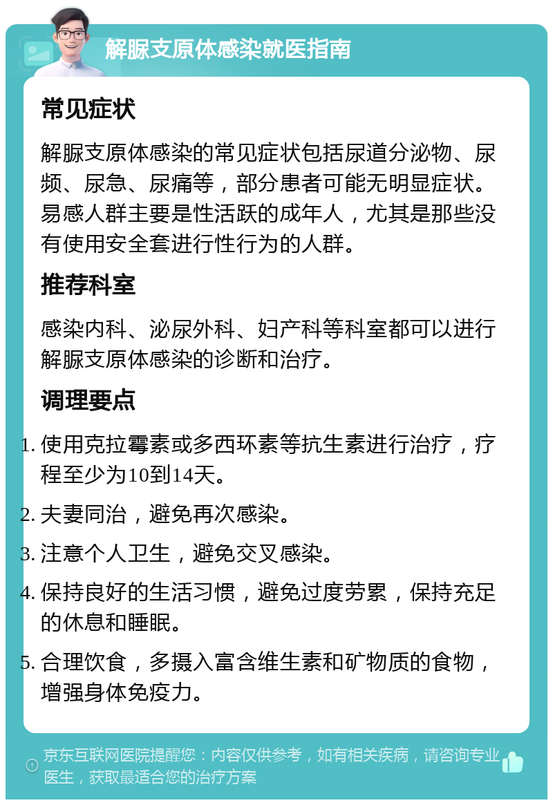 解脲支原体感染就医指南 常见症状 解脲支原体感染的常见症状包括尿道分泌物、尿频、尿急、尿痛等，部分患者可能无明显症状。易感人群主要是性活跃的成年人，尤其是那些没有使用安全套进行性行为的人群。 推荐科室 感染内科、泌尿外科、妇产科等科室都可以进行解脲支原体感染的诊断和治疗。 调理要点 使用克拉霉素或多西环素等抗生素进行治疗，疗程至少为10到14天。 夫妻同治，避免再次感染。 注意个人卫生，避免交叉感染。 保持良好的生活习惯，避免过度劳累，保持充足的休息和睡眠。 合理饮食，多摄入富含维生素和矿物质的食物，增强身体免疫力。