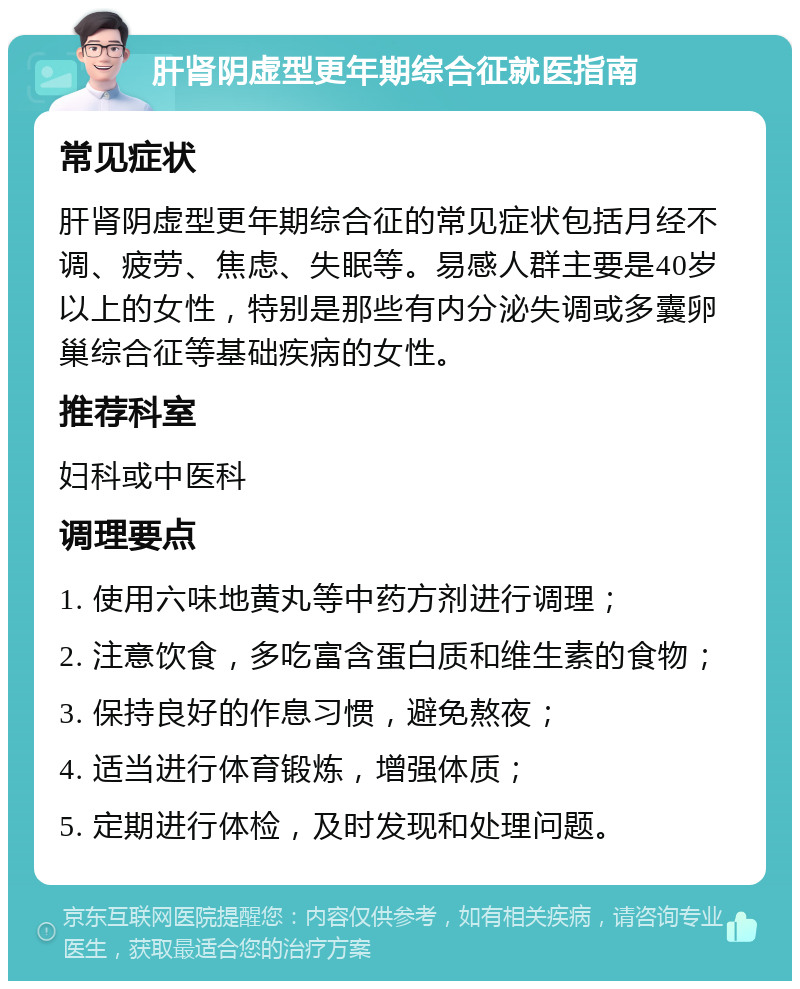 肝肾阴虚型更年期综合征就医指南 常见症状 肝肾阴虚型更年期综合征的常见症状包括月经不调、疲劳、焦虑、失眠等。易感人群主要是40岁以上的女性，特别是那些有内分泌失调或多囊卵巢综合征等基础疾病的女性。 推荐科室 妇科或中医科 调理要点 1. 使用六味地黄丸等中药方剂进行调理； 2. 注意饮食，多吃富含蛋白质和维生素的食物； 3. 保持良好的作息习惯，避免熬夜； 4. 适当进行体育锻炼，增强体质； 5. 定期进行体检，及时发现和处理问题。