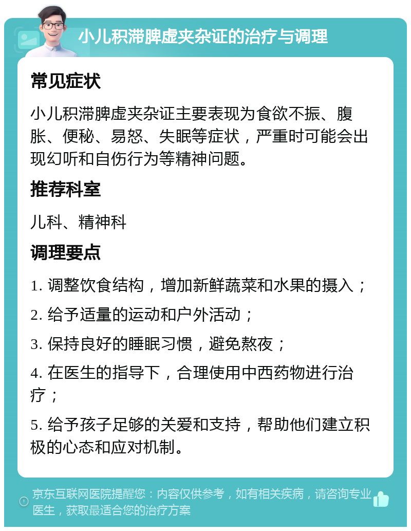 小儿积滞脾虚夹杂证的治疗与调理 常见症状 小儿积滞脾虚夹杂证主要表现为食欲不振、腹胀、便秘、易怒、失眠等症状，严重时可能会出现幻听和自伤行为等精神问题。 推荐科室 儿科、精神科 调理要点 1. 调整饮食结构，增加新鲜蔬菜和水果的摄入； 2. 给予适量的运动和户外活动； 3. 保持良好的睡眠习惯，避免熬夜； 4. 在医生的指导下，合理使用中西药物进行治疗； 5. 给予孩子足够的关爱和支持，帮助他们建立积极的心态和应对机制。