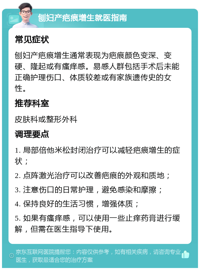 刨妇产疤痕增生就医指南 常见症状 刨妇产疤痕增生通常表现为疤痕颜色变深、变硬、隆起或有瘙痒感。易感人群包括手术后未能正确护理伤口、体质较差或有家族遗传史的女性。 推荐科室 皮肤科或整形外科 调理要点 1. 局部倍他米松封闭治疗可以减轻疤痕增生的症状； 2. 点阵激光治疗可以改善疤痕的外观和质地； 3. 注意伤口的日常护理，避免感染和摩擦； 4. 保持良好的生活习惯，增强体质； 5. 如果有瘙痒感，可以使用一些止痒药膏进行缓解，但需在医生指导下使用。