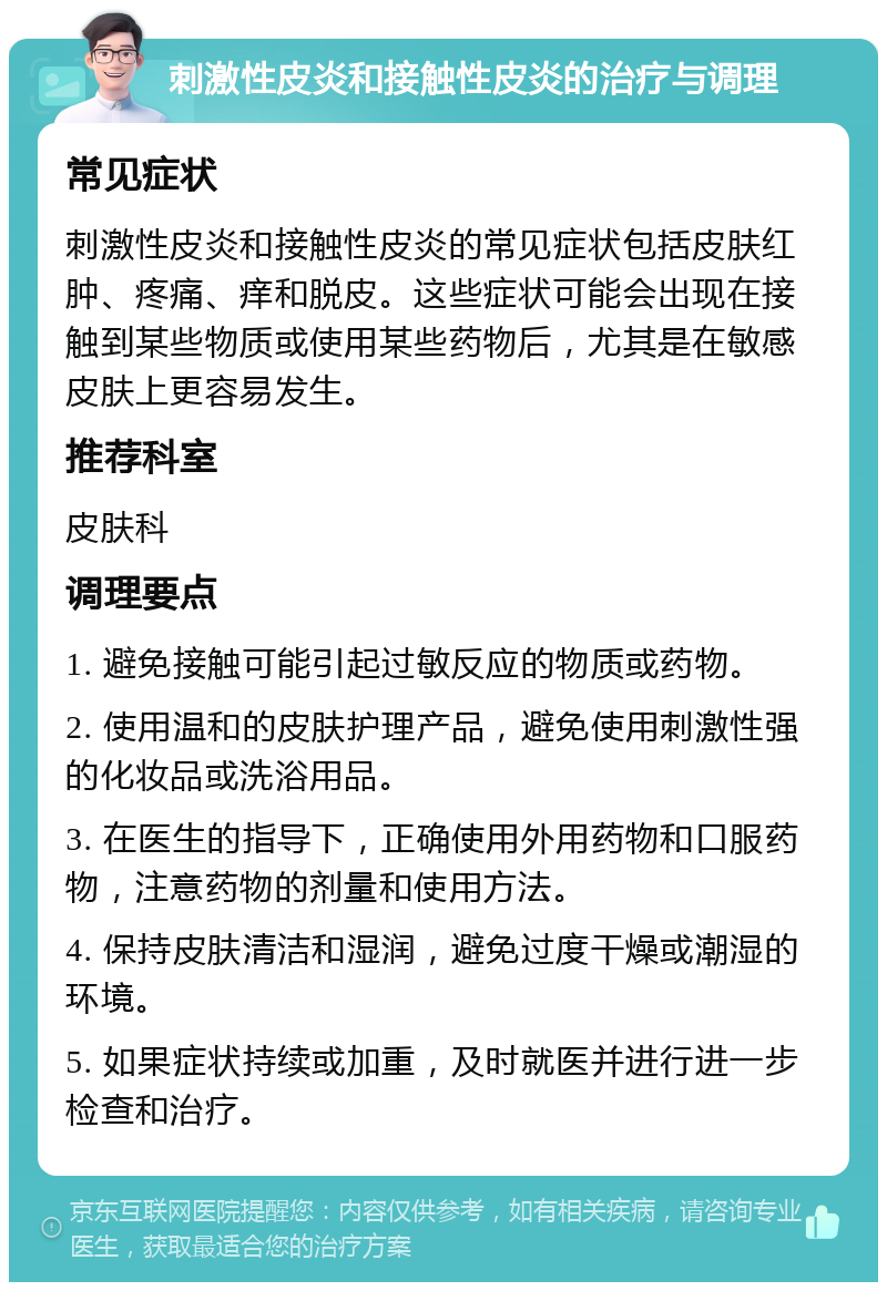 刺激性皮炎和接触性皮炎的治疗与调理 常见症状 刺激性皮炎和接触性皮炎的常见症状包括皮肤红肿、疼痛、痒和脱皮。这些症状可能会出现在接触到某些物质或使用某些药物后，尤其是在敏感皮肤上更容易发生。 推荐科室 皮肤科 调理要点 1. 避免接触可能引起过敏反应的物质或药物。 2. 使用温和的皮肤护理产品，避免使用刺激性强的化妆品或洗浴用品。 3. 在医生的指导下，正确使用外用药物和口服药物，注意药物的剂量和使用方法。 4. 保持皮肤清洁和湿润，避免过度干燥或潮湿的环境。 5. 如果症状持续或加重，及时就医并进行进一步检查和治疗。