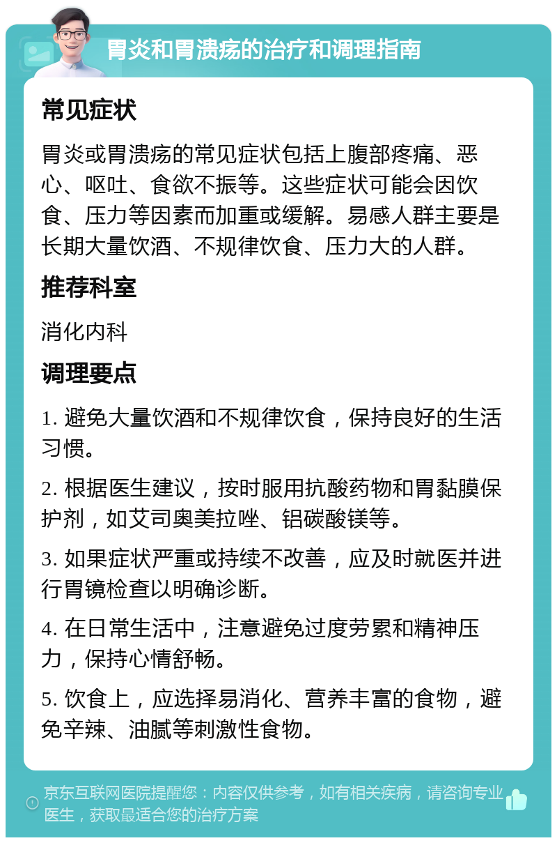 胃炎和胃溃疡的治疗和调理指南 常见症状 胃炎或胃溃疡的常见症状包括上腹部疼痛、恶心、呕吐、食欲不振等。这些症状可能会因饮食、压力等因素而加重或缓解。易感人群主要是长期大量饮酒、不规律饮食、压力大的人群。 推荐科室 消化内科 调理要点 1. 避免大量饮酒和不规律饮食，保持良好的生活习惯。 2. 根据医生建议，按时服用抗酸药物和胃黏膜保护剂，如艾司奥美拉唑、铝碳酸镁等。 3. 如果症状严重或持续不改善，应及时就医并进行胃镜检查以明确诊断。 4. 在日常生活中，注意避免过度劳累和精神压力，保持心情舒畅。 5. 饮食上，应选择易消化、营养丰富的食物，避免辛辣、油腻等刺激性食物。