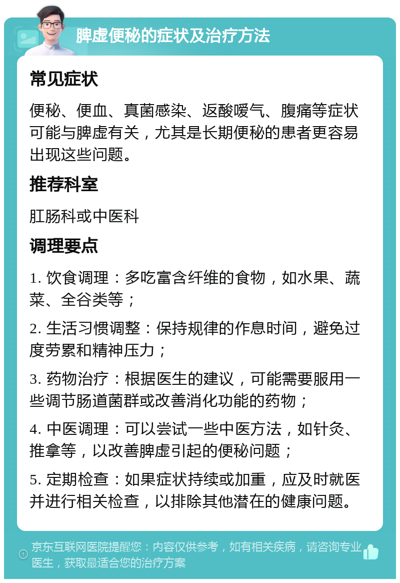 脾虚便秘的症状及治疗方法 常见症状 便秘、便血、真菌感染、返酸嗳气、腹痛等症状可能与脾虚有关，尤其是长期便秘的患者更容易出现这些问题。 推荐科室 肛肠科或中医科 调理要点 1. 饮食调理：多吃富含纤维的食物，如水果、蔬菜、全谷类等； 2. 生活习惯调整：保持规律的作息时间，避免过度劳累和精神压力； 3. 药物治疗：根据医生的建议，可能需要服用一些调节肠道菌群或改善消化功能的药物； 4. 中医调理：可以尝试一些中医方法，如针灸、推拿等，以改善脾虚引起的便秘问题； 5. 定期检查：如果症状持续或加重，应及时就医并进行相关检查，以排除其他潜在的健康问题。