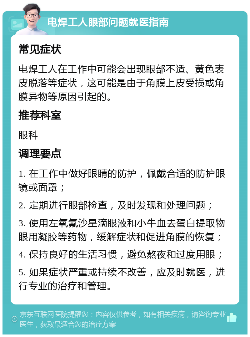 电焊工人眼部问题就医指南 常见症状 电焊工人在工作中可能会出现眼部不适、黄色表皮脱落等症状，这可能是由于角膜上皮受损或角膜异物等原因引起的。 推荐科室 眼科 调理要点 1. 在工作中做好眼睛的防护，佩戴合适的防护眼镜或面罩； 2. 定期进行眼部检查，及时发现和处理问题； 3. 使用左氧氟沙星滴眼液和小牛血去蛋白提取物眼用凝胶等药物，缓解症状和促进角膜的恢复； 4. 保持良好的生活习惯，避免熬夜和过度用眼； 5. 如果症状严重或持续不改善，应及时就医，进行专业的治疗和管理。