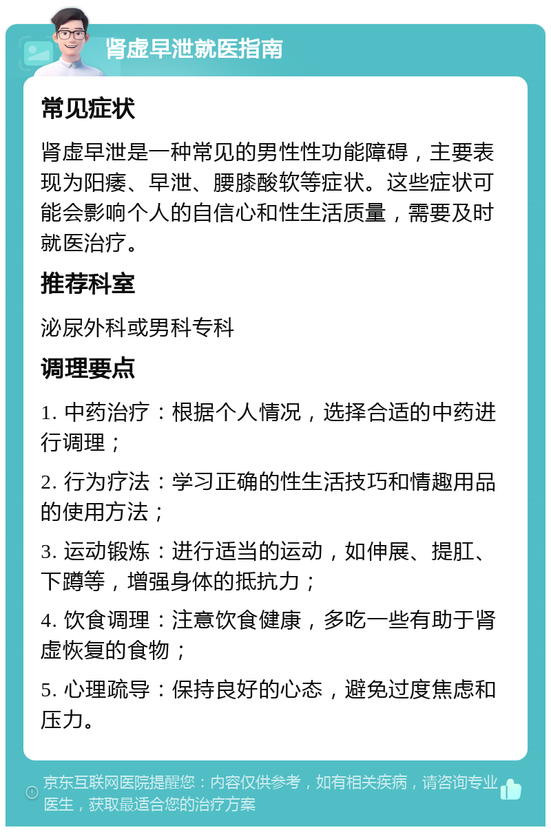 肾虚早泄就医指南 常见症状 肾虚早泄是一种常见的男性性功能障碍，主要表现为阳痿、早泄、腰膝酸软等症状。这些症状可能会影响个人的自信心和性生活质量，需要及时就医治疗。 推荐科室 泌尿外科或男科专科 调理要点 1. 中药治疗：根据个人情况，选择合适的中药进行调理； 2. 行为疗法：学习正确的性生活技巧和情趣用品的使用方法； 3. 运动锻炼：进行适当的运动，如伸展、提肛、下蹲等，增强身体的抵抗力； 4. 饮食调理：注意饮食健康，多吃一些有助于肾虚恢复的食物； 5. 心理疏导：保持良好的心态，避免过度焦虑和压力。