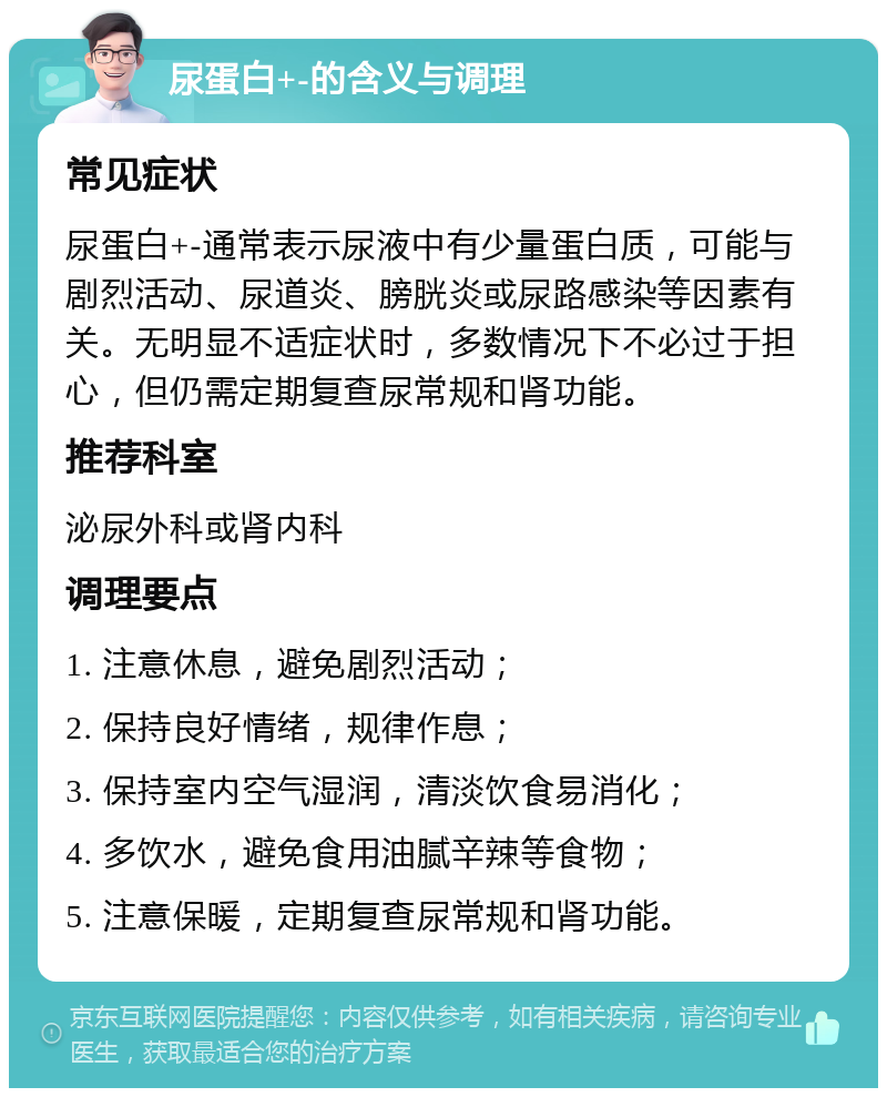 尿蛋白+-的含义与调理 常见症状 尿蛋白+-通常表示尿液中有少量蛋白质，可能与剧烈活动、尿道炎、膀胱炎或尿路感染等因素有关。无明显不适症状时，多数情况下不必过于担心，但仍需定期复查尿常规和肾功能。 推荐科室 泌尿外科或肾内科 调理要点 1. 注意休息，避免剧烈活动； 2. 保持良好情绪，规律作息； 3. 保持室内空气湿润，清淡饮食易消化； 4. 多饮水，避免食用油腻辛辣等食物； 5. 注意保暖，定期复查尿常规和肾功能。