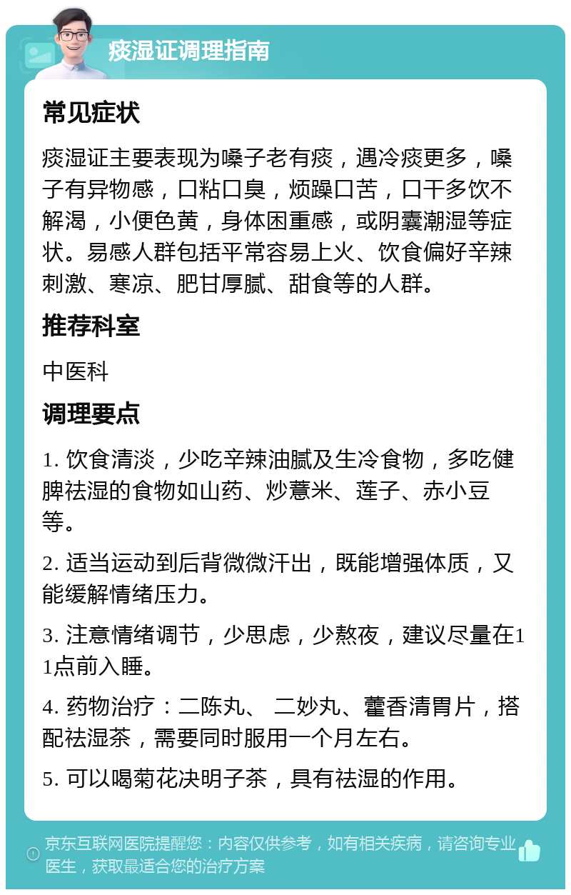 痰湿证调理指南 常见症状 痰湿证主要表现为嗓子老有痰，遇冷痰更多，嗓子有异物感，口粘口臭，烦躁口苦，口干多饮不解渴，小便色黄，身体困重感，或阴囊潮湿等症状。易感人群包括平常容易上火、饮食偏好辛辣刺激、寒凉、肥甘厚腻、甜食等的人群。 推荐科室 中医科 调理要点 1. 饮食清淡，少吃辛辣油腻及生冷食物，多吃健脾祛湿的食物如山药、炒薏米、莲子、赤小豆等。 2. 适当运动到后背微微汗出，既能增强体质，又能缓解情绪压力。 3. 注意情绪调节，少思虑，少熬夜，建议尽量在11点前入睡。 4. 药物治疗：二陈丸、 二妙丸、藿香清胃片，搭配祛湿茶，需要同时服用一个月左右。 5. 可以喝菊花决明子茶，具有祛湿的作用。