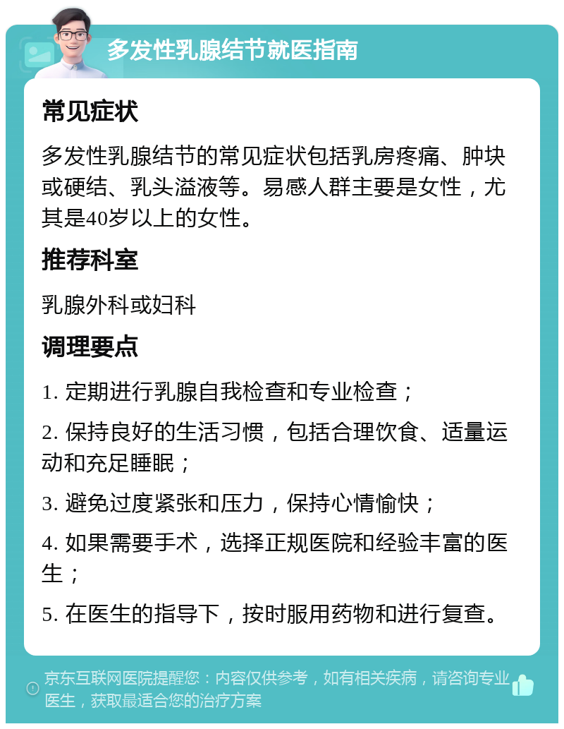 多发性乳腺结节就医指南 常见症状 多发性乳腺结节的常见症状包括乳房疼痛、肿块或硬结、乳头溢液等。易感人群主要是女性，尤其是40岁以上的女性。 推荐科室 乳腺外科或妇科 调理要点 1. 定期进行乳腺自我检查和专业检查； 2. 保持良好的生活习惯，包括合理饮食、适量运动和充足睡眠； 3. 避免过度紧张和压力，保持心情愉快； 4. 如果需要手术，选择正规医院和经验丰富的医生； 5. 在医生的指导下，按时服用药物和进行复查。