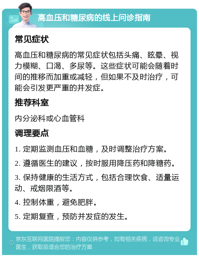 高血压和糖尿病的线上问诊指南 常见症状 高血压和糖尿病的常见症状包括头痛、眩晕、视力模糊、口渴、多尿等。这些症状可能会随着时间的推移而加重或减轻，但如果不及时治疗，可能会引发更严重的并发症。 推荐科室 内分泌科或心血管科 调理要点 1. 定期监测血压和血糖，及时调整治疗方案。 2. 遵循医生的建议，按时服用降压药和降糖药。 3. 保持健康的生活方式，包括合理饮食、适量运动、戒烟限酒等。 4. 控制体重，避免肥胖。 5. 定期复查，预防并发症的发生。