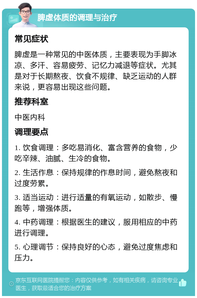 脾虚体质的调理与治疗 常见症状 脾虚是一种常见的中医体质，主要表现为手脚冰凉、多汗、容易疲劳、记忆力减退等症状。尤其是对于长期熬夜、饮食不规律、缺乏运动的人群来说，更容易出现这些问题。 推荐科室 中医内科 调理要点 1. 饮食调理：多吃易消化、富含营养的食物，少吃辛辣、油腻、生冷的食物。 2. 生活作息：保持规律的作息时间，避免熬夜和过度劳累。 3. 适当运动：进行适量的有氧运动，如散步、慢跑等，增强体质。 4. 中药调理：根据医生的建议，服用相应的中药进行调理。 5. 心理调节：保持良好的心态，避免过度焦虑和压力。