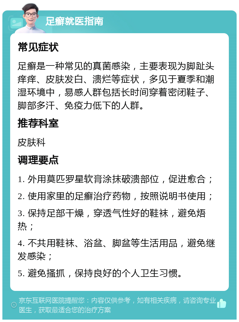 足癣就医指南 常见症状 足癣是一种常见的真菌感染，主要表现为脚趾头痒痒、皮肤发白、溃烂等症状，多见于夏季和潮湿环境中，易感人群包括长时间穿着密闭鞋子、脚部多汗、免疫力低下的人群。 推荐科室 皮肤科 调理要点 1. 外用莫匹罗星软膏涂抹破溃部位，促进愈合； 2. 使用家里的足癣治疗药物，按照说明书使用； 3. 保持足部干燥，穿透气性好的鞋袜，避免焐热； 4. 不共用鞋袜、浴盆、脚盆等生活用品，避免继发感染； 5. 避免搔抓，保持良好的个人卫生习惯。