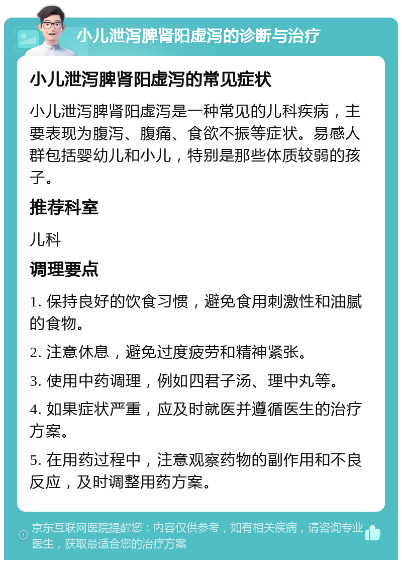 小儿泄泻脾肾阳虚泻的诊断与治疗 小儿泄泻脾肾阳虚泻的常见症状 小儿泄泻脾肾阳虚泻是一种常见的儿科疾病，主要表现为腹泻、腹痛、食欲不振等症状。易感人群包括婴幼儿和小儿，特别是那些体质较弱的孩子。 推荐科室 儿科 调理要点 1. 保持良好的饮食习惯，避免食用刺激性和油腻的食物。 2. 注意休息，避免过度疲劳和精神紧张。 3. 使用中药调理，例如四君子汤、理中丸等。 4. 如果症状严重，应及时就医并遵循医生的治疗方案。 5. 在用药过程中，注意观察药物的副作用和不良反应，及时调整用药方案。