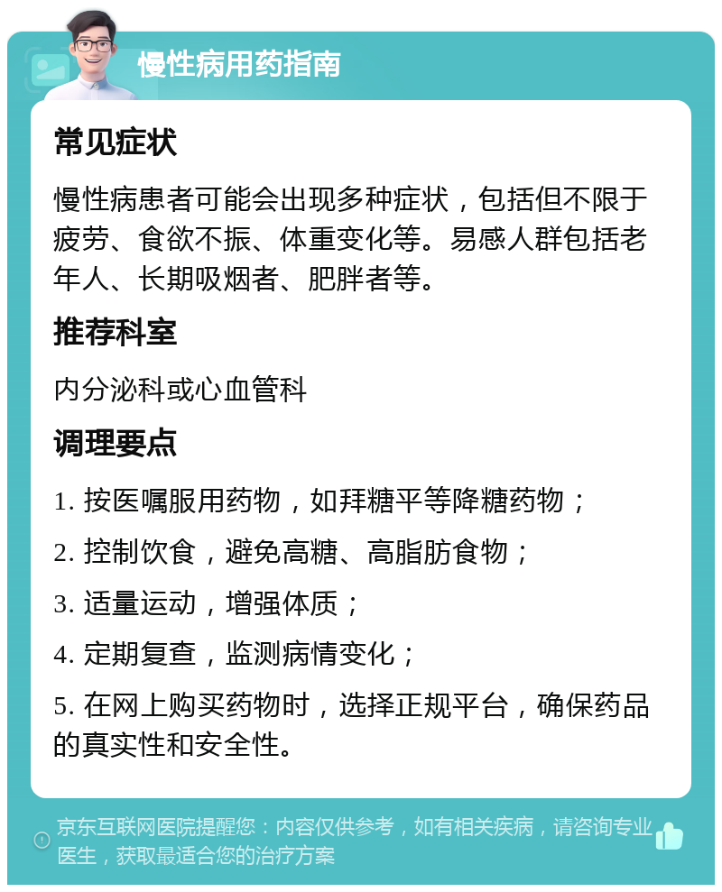 慢性病用药指南 常见症状 慢性病患者可能会出现多种症状，包括但不限于疲劳、食欲不振、体重变化等。易感人群包括老年人、长期吸烟者、肥胖者等。 推荐科室 内分泌科或心血管科 调理要点 1. 按医嘱服用药物，如拜糖平等降糖药物； 2. 控制饮食，避免高糖、高脂肪食物； 3. 适量运动，增强体质； 4. 定期复查，监测病情变化； 5. 在网上购买药物时，选择正规平台，确保药品的真实性和安全性。