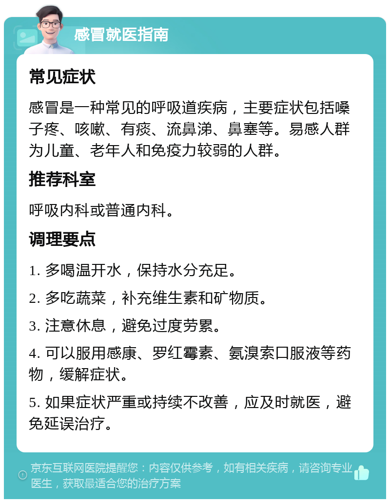 感冒就医指南 常见症状 感冒是一种常见的呼吸道疾病，主要症状包括嗓子疼、咳嗽、有痰、流鼻涕、鼻塞等。易感人群为儿童、老年人和免疫力较弱的人群。 推荐科室 呼吸内科或普通内科。 调理要点 1. 多喝温开水，保持水分充足。 2. 多吃蔬菜，补充维生素和矿物质。 3. 注意休息，避免过度劳累。 4. 可以服用感康、罗红霉素、氨溴索口服液等药物，缓解症状。 5. 如果症状严重或持续不改善，应及时就医，避免延误治疗。