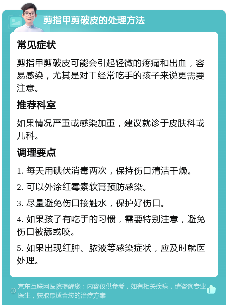 剪指甲剪破皮的处理方法 常见症状 剪指甲剪破皮可能会引起轻微的疼痛和出血，容易感染，尤其是对于经常吃手的孩子来说更需要注意。 推荐科室 如果情况严重或感染加重，建议就诊于皮肤科或儿科。 调理要点 1. 每天用碘伏消毒两次，保持伤口清洁干燥。 2. 可以外涂红霉素软膏预防感染。 3. 尽量避免伤口接触水，保护好伤口。 4. 如果孩子有吃手的习惯，需要特别注意，避免伤口被舔或咬。 5. 如果出现红肿、脓液等感染症状，应及时就医处理。