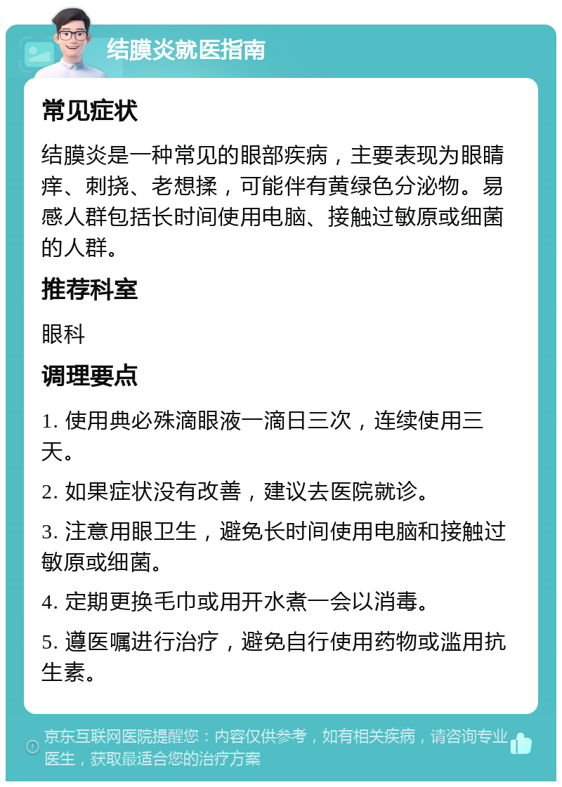 结膜炎就医指南 常见症状 结膜炎是一种常见的眼部疾病，主要表现为眼睛痒、刺挠、老想揉，可能伴有黄绿色分泌物。易感人群包括长时间使用电脑、接触过敏原或细菌的人群。 推荐科室 眼科 调理要点 1. 使用典必殊滴眼液一滴日三次，连续使用三天。 2. 如果症状没有改善，建议去医院就诊。 3. 注意用眼卫生，避免长时间使用电脑和接触过敏原或细菌。 4. 定期更换毛巾或用开水煮一会以消毒。 5. 遵医嘱进行治疗，避免自行使用药物或滥用抗生素。