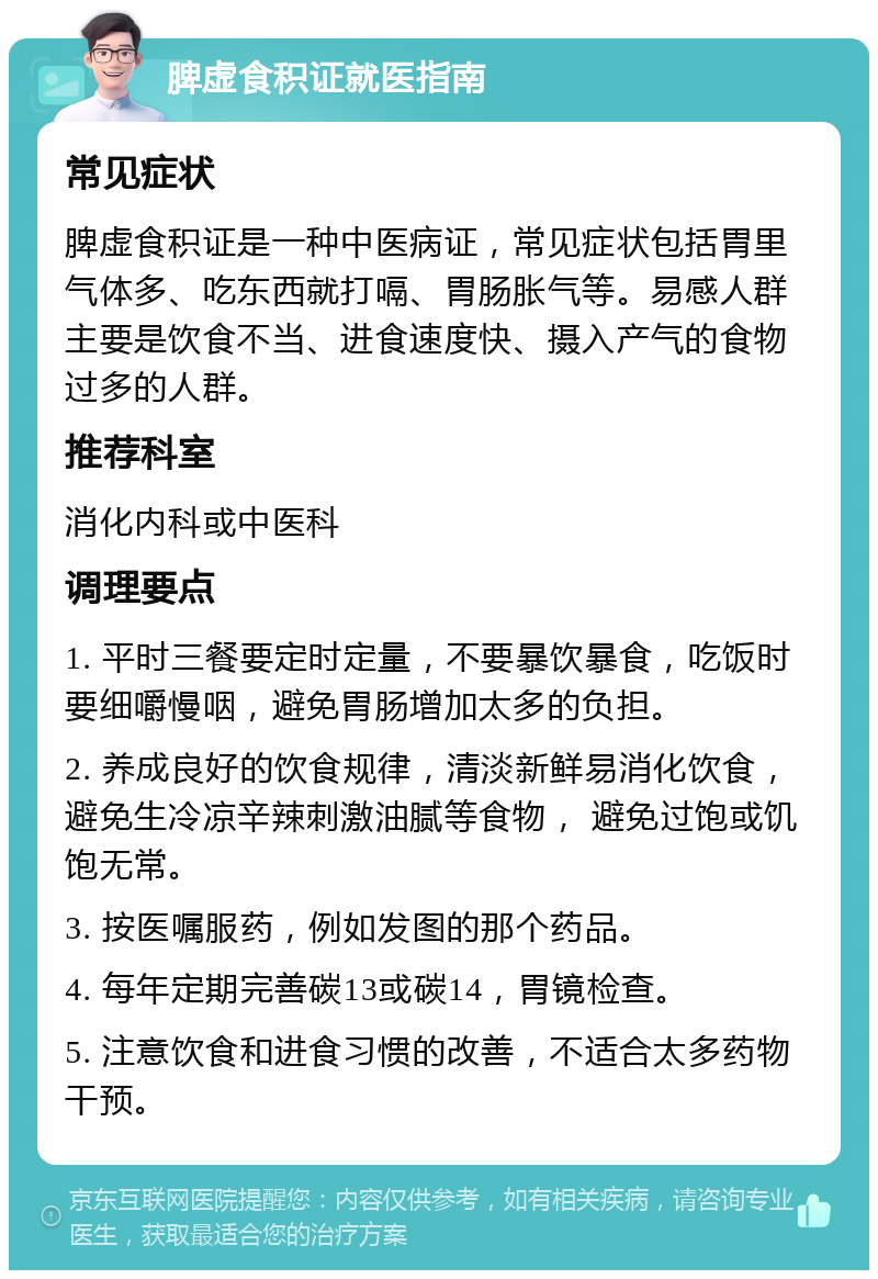 脾虚食积证就医指南 常见症状 脾虚食积证是一种中医病证，常见症状包括胃里气体多、吃东西就打嗝、胃肠胀气等。易感人群主要是饮食不当、进食速度快、摄入产气的食物过多的人群。 推荐科室 消化内科或中医科 调理要点 1. 平时三餐要定时定量，不要暴饮暴食，吃饭时要细嚼慢咽，避免胃肠增加太多的负担。 2. 养成良好的饮食规律，清淡新鲜易消化饮食，避免生冷凉辛辣刺激油腻等食物， 避免过饱或饥饱无常。 3. 按医嘱服药，例如发图的那个药品。 4. 每年定期完善碳13或碳14，胃镜检查。 5. 注意饮食和进食习惯的改善，不适合太多药物干预。