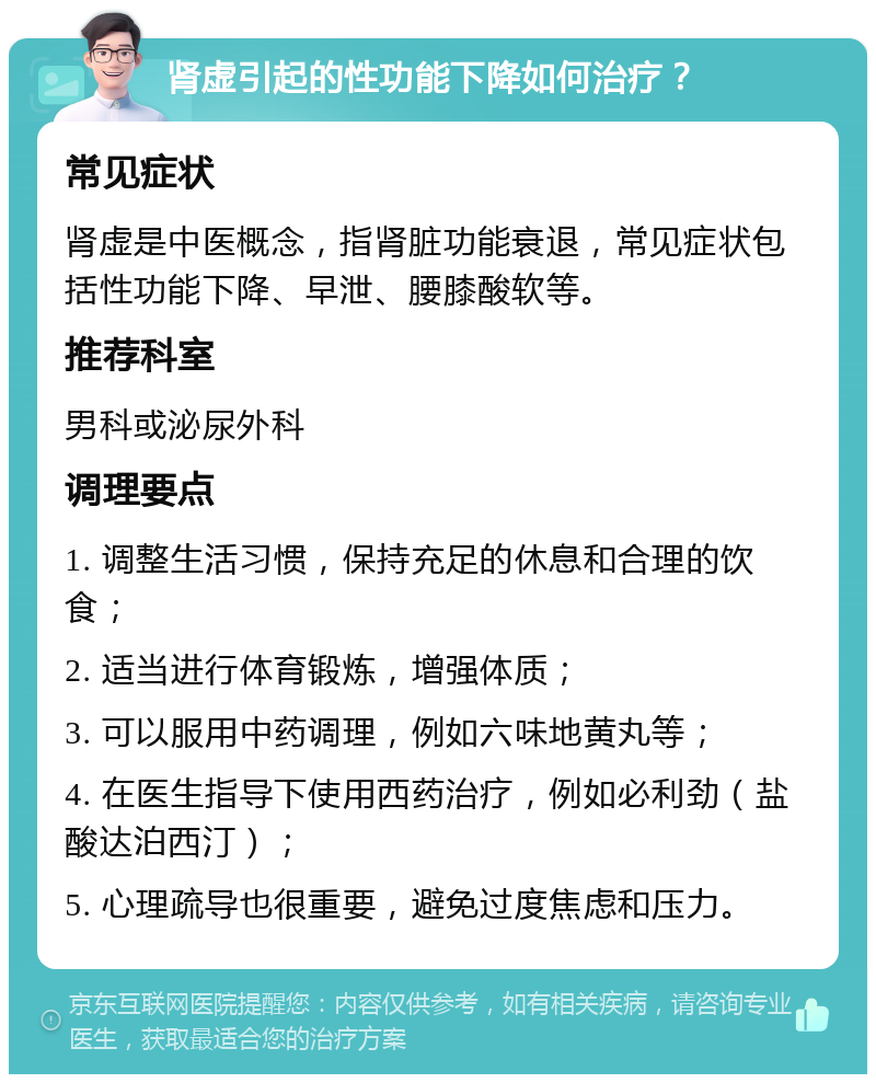 肾虚引起的性功能下降如何治疗？ 常见症状 肾虚是中医概念，指肾脏功能衰退，常见症状包括性功能下降、早泄、腰膝酸软等。 推荐科室 男科或泌尿外科 调理要点 1. 调整生活习惯，保持充足的休息和合理的饮食； 2. 适当进行体育锻炼，增强体质； 3. 可以服用中药调理，例如六味地黄丸等； 4. 在医生指导下使用西药治疗，例如必利劲（盐酸达泊西汀）； 5. 心理疏导也很重要，避免过度焦虑和压力。