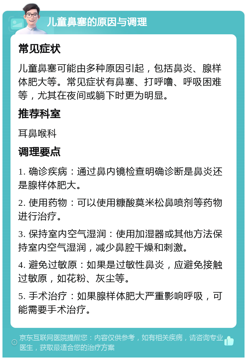 儿童鼻塞的原因与调理 常见症状 儿童鼻塞可能由多种原因引起，包括鼻炎、腺样体肥大等。常见症状有鼻塞、打呼噜、呼吸困难等，尤其在夜间或躺下时更为明显。 推荐科室 耳鼻喉科 调理要点 1. 确诊疾病：通过鼻内镜检查明确诊断是鼻炎还是腺样体肥大。 2. 使用药物：可以使用糠酸莫米松鼻喷剂等药物进行治疗。 3. 保持室内空气湿润：使用加湿器或其他方法保持室内空气湿润，减少鼻腔干燥和刺激。 4. 避免过敏原：如果是过敏性鼻炎，应避免接触过敏原，如花粉、灰尘等。 5. 手术治疗：如果腺样体肥大严重影响呼吸，可能需要手术治疗。