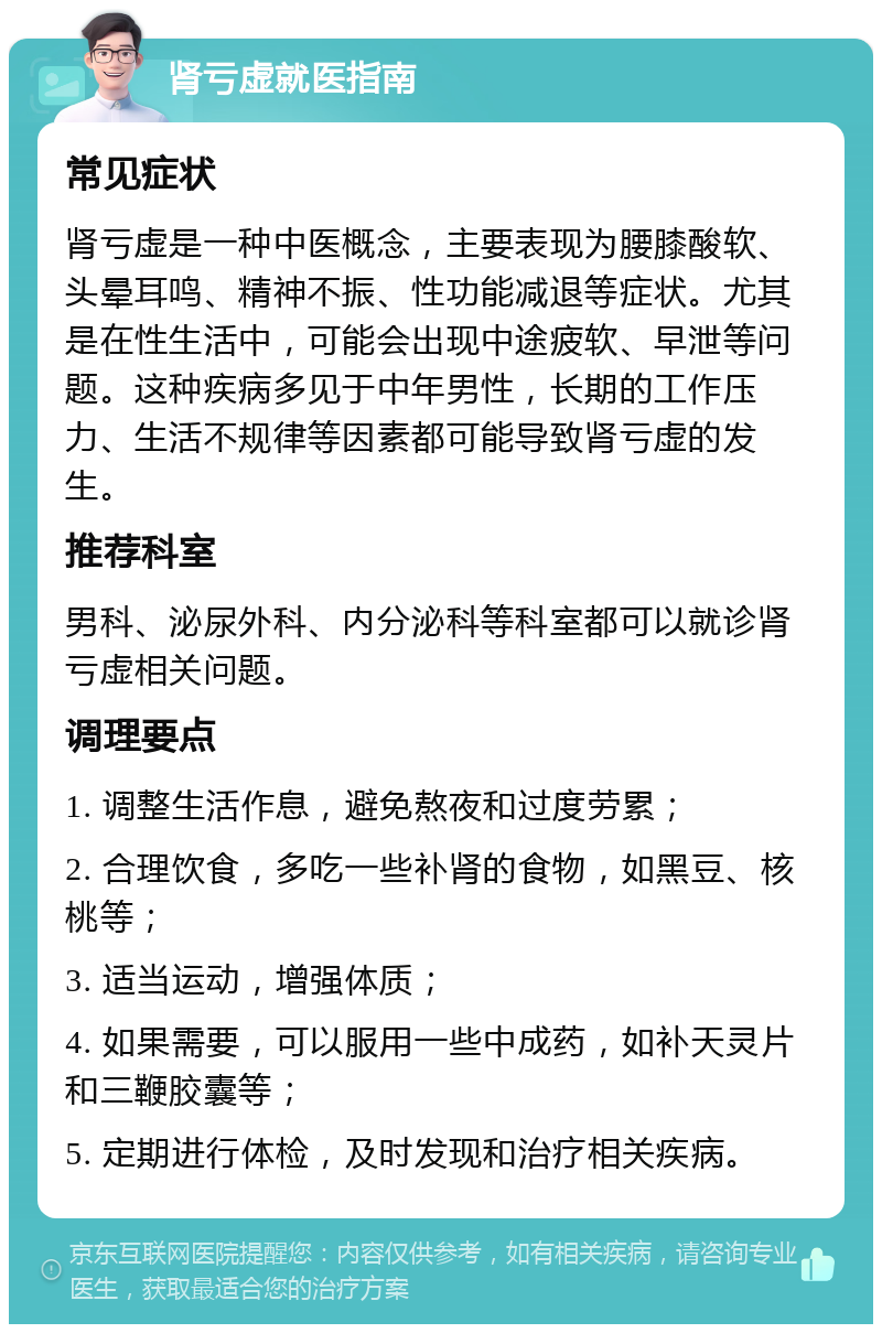 肾亏虚就医指南 常见症状 肾亏虚是一种中医概念，主要表现为腰膝酸软、头晕耳鸣、精神不振、性功能减退等症状。尤其是在性生活中，可能会出现中途疲软、早泄等问题。这种疾病多见于中年男性，长期的工作压力、生活不规律等因素都可能导致肾亏虚的发生。 推荐科室 男科、泌尿外科、内分泌科等科室都可以就诊肾亏虚相关问题。 调理要点 1. 调整生活作息，避免熬夜和过度劳累； 2. 合理饮食，多吃一些补肾的食物，如黑豆、核桃等； 3. 适当运动，增强体质； 4. 如果需要，可以服用一些中成药，如补天灵片和三鞭胶囊等； 5. 定期进行体检，及时发现和治疗相关疾病。