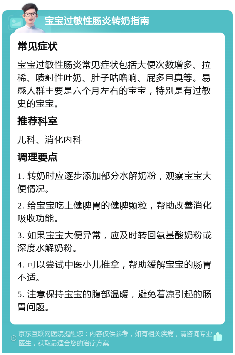 宝宝过敏性肠炎转奶指南 常见症状 宝宝过敏性肠炎常见症状包括大便次数增多、拉稀、喷射性吐奶、肚子咕噜响、屁多且臭等。易感人群主要是六个月左右的宝宝，特别是有过敏史的宝宝。 推荐科室 儿科、消化内科 调理要点 1. 转奶时应逐步添加部分水解奶粉，观察宝宝大便情况。 2. 给宝宝吃上健脾胃的健脾颗粒，帮助改善消化吸收功能。 3. 如果宝宝大便异常，应及时转回氨基酸奶粉或深度水解奶粉。 4. 可以尝试中医小儿推拿，帮助缓解宝宝的肠胃不适。 5. 注意保持宝宝的腹部温暖，避免着凉引起的肠胃问题。