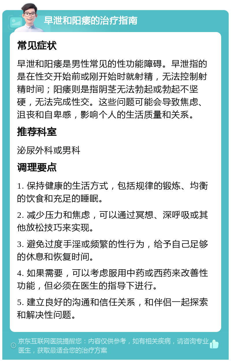 早泄和阳痿的治疗指南 常见症状 早泄和阳痿是男性常见的性功能障碍。早泄指的是在性交开始前或刚开始时就射精，无法控制射精时间；阳痿则是指阴茎无法勃起或勃起不坚硬，无法完成性交。这些问题可能会导致焦虑、沮丧和自卑感，影响个人的生活质量和关系。 推荐科室 泌尿外科或男科 调理要点 1. 保持健康的生活方式，包括规律的锻炼、均衡的饮食和充足的睡眠。 2. 减少压力和焦虑，可以通过冥想、深呼吸或其他放松技巧来实现。 3. 避免过度手淫或频繁的性行为，给予自己足够的休息和恢复时间。 4. 如果需要，可以考虑服用中药或西药来改善性功能，但必须在医生的指导下进行。 5. 建立良好的沟通和信任关系，和伴侣一起探索和解决性问题。