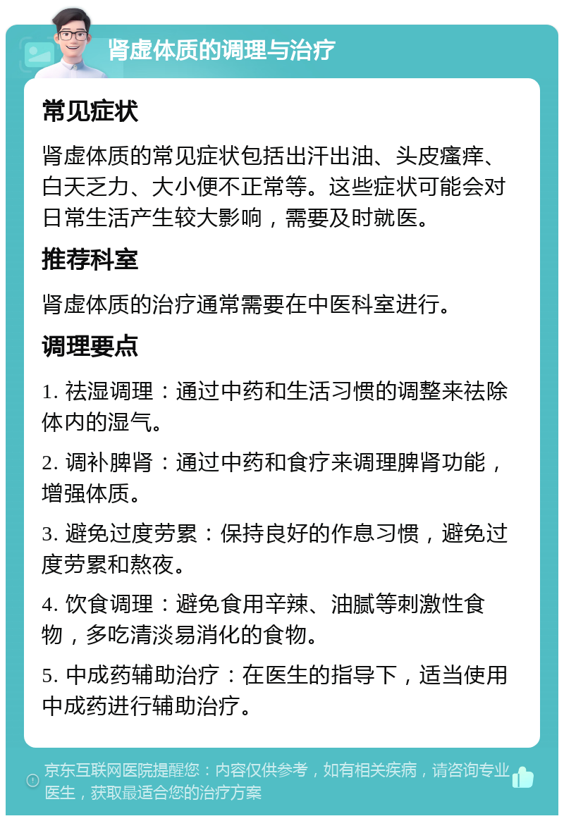 肾虚体质的调理与治疗 常见症状 肾虚体质的常见症状包括出汗出油、头皮瘙痒、白天乏力、大小便不正常等。这些症状可能会对日常生活产生较大影响，需要及时就医。 推荐科室 肾虚体质的治疗通常需要在中医科室进行。 调理要点 1. 祛湿调理：通过中药和生活习惯的调整来祛除体内的湿气。 2. 调补脾肾：通过中药和食疗来调理脾肾功能，增强体质。 3. 避免过度劳累：保持良好的作息习惯，避免过度劳累和熬夜。 4. 饮食调理：避免食用辛辣、油腻等刺激性食物，多吃清淡易消化的食物。 5. 中成药辅助治疗：在医生的指导下，适当使用中成药进行辅助治疗。